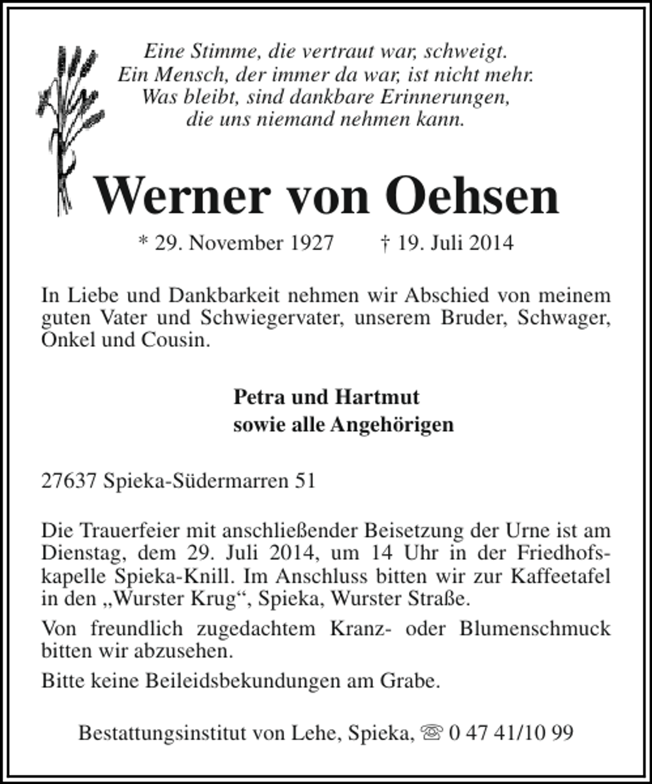 <p>Eine Stimme, die vertraut war, schweigt.<br />Ein Mensch, der immer da war, ist nicht mehr.<br />Was bleibt, sind dankbare Erinnerungen,<br />die uns niemand nehmen kann.</p><p>Werner von Oehsen<br />* 29. November 1927</p><p>† 19. Juli 2014</p><p>In Liebe und Dankbarkeit nehmen wir Abschied von meinem<br />guten Vater und Schwiegervater, unserem Bruder, Schwager,<br />Onkel und Cousin.<br />Petra und Hartmut<br />sowie alle Angehörigen<br />27637 Spieka-Südermarren 51<br />Die Trauerfeier mit anschließender Beisetzung der Urne ist am<br />Dienstag, dem 29. Juli 2014, um 14 Uhr in der Friedhofskapelle Spieka-Knill. Im Anschluss bitten wir zur Kaffeetafel<br />in den „Wurster Krug“, Spieka, Wurster Straße.<br />Von freundlich zugedachtem Kranz- oder Blumenschmuck<br />bitten wir abzusehen.<br />Bitte keine Beileidsbekundungen am Grabe.<br />Bestattungsinstitut von Lehe, Spieka, s 0 47 41/10 99</p>