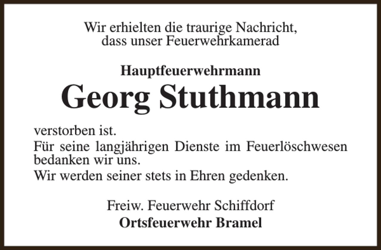 <p>Wir erhielten die traurige Nachricht,<br />dass unser Feuerwehrkamerad<br />Hauptfeuerwehrmann</p><p>Georg Stuthmann<br />verstorben ist.<br />Für seine langjährigen Dienste im Feuerlöschwesen<br />bedanken wir uns.<br />Wir werden seiner stets in Ehren gedenken.<br />Freiw. Feuerwehr Schiffdorf<br />Ortsfeuerwehr Bramel</p>