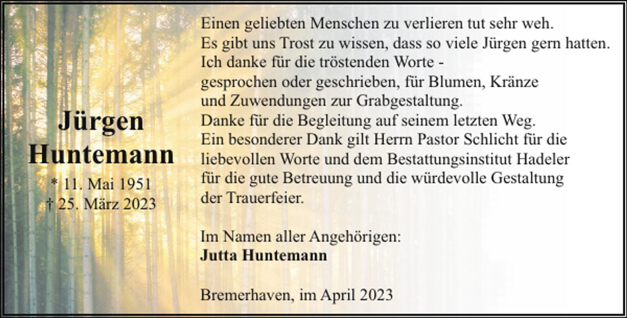 <p>Jürgen<br />Huntemann<br />* 11. Mai 1951<br />† 25. März 2023</p><p>Einen geliebten Menschen zu verlieren tut sehr weh.<br />Es gibt uns Trost zu wissen, dass so viele Jürgen gern hatten.<br />Ich danke für die tröstenden Worte gesprochen oder geschrieben, für Blumen, Kränze<br />und Zuwendungen zur Grabgestaltung.<br />Danke für die Begleitung auf seinem letzten Weg.<br />Ein besonderer Dank gilt Herrn Pastor Schlicht für die<br />liebevollen Worte und dem Bestattungsinstitut Hadeler<br />für die gute Betreuung und die würdevolle Gestaltung<br />der Trauerfeier.<br />Im Namen aller Angehörigen:<br />Jutta Huntemann<br />Bremerhaven, im April 2023</p>