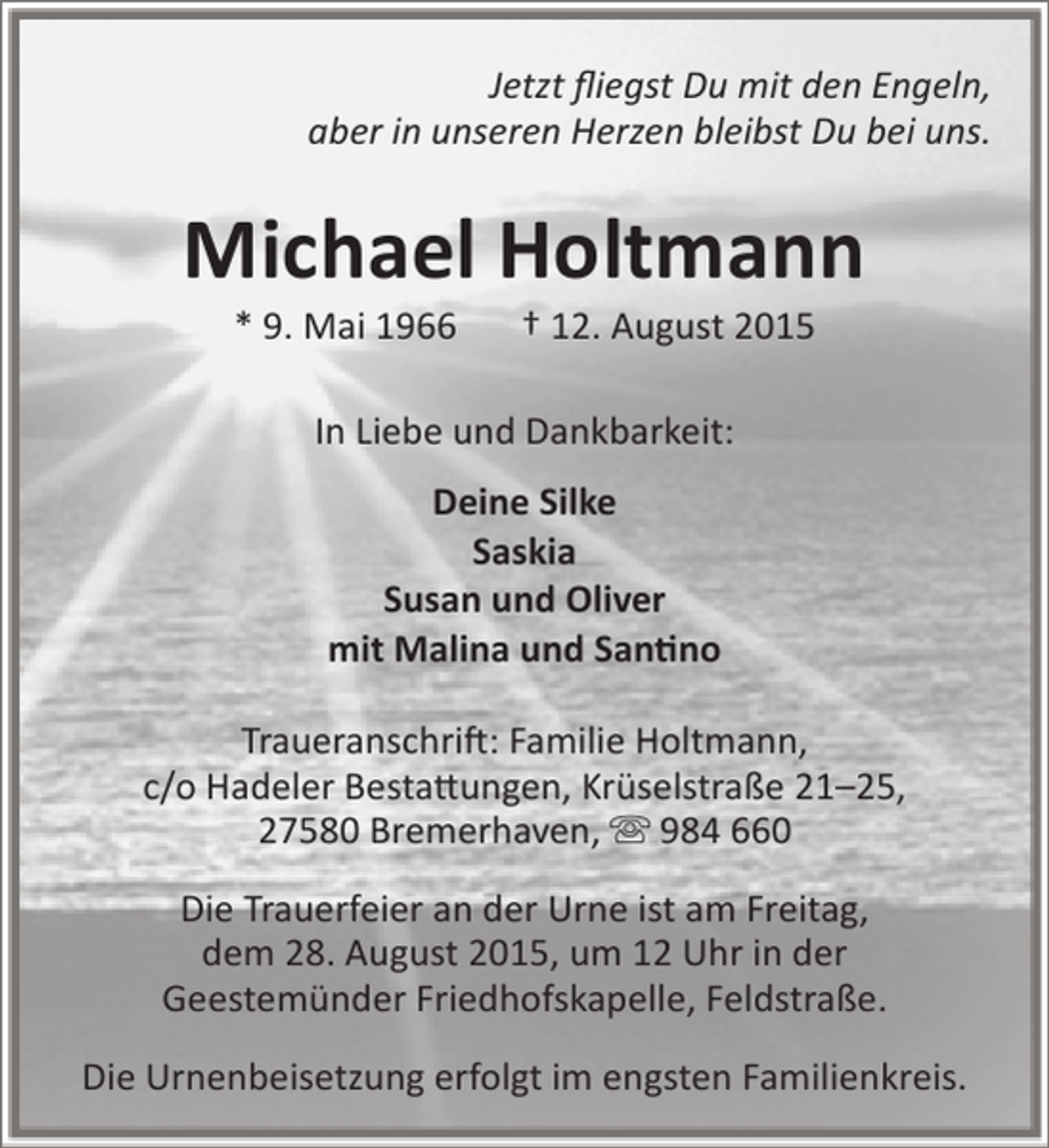 <p>Jetzt fliegst Du mit den Engeln,<br />aber in unseren Herzen bleibst Du bei uns.</p><p>Michael Holtmann<br />* 9. Mai 1966</p><p>† 12. August 2015</p><p>In Liebe und Dankbarkeit:<br />Deine Silke<br />Saskia<br />Susan und Oliver<br />mit Malina und Santino<br />Traueranschrift: Familie Holtmann,<br />c/o Hadeler Bestattungen, Krüselstraße 21–25,<br />27580 Bremerhaven,  984 660<br />Die Trauerfeier an der Urne ist am Freitag,<br />dem 28. August 2015, um 12 Uhr in der<br />Geestemünder Friedhofskapelle, Feldstraße.<br />Die Urnenbeisetzung erfolgt im engsten Familienkreis.</p>