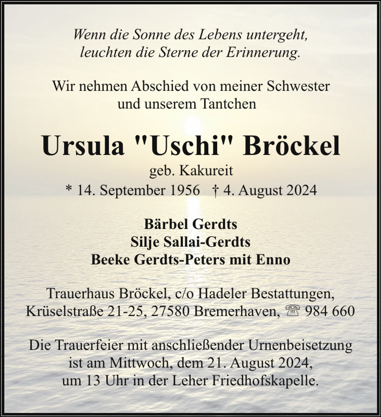 <p>Wenn die Sonne des Lebens untergeht,<br />leuchten die Sterne der Erinnerung.<br />Wir nehmen Abschied von meiner Schwester<br />und unserem Tantchen</p><p>Ursula "Uschi" Bröckel<br />geb. Kakureit<br />* 14. September 1956 † 4. August 2024<br />Bärbel Gerdts<br />Silje Sallai-Gerdts<br />Beeke Gerdts-Peters mit Enno<br />Trauerhaus Bröckel, c/o Hadeler Bestattungen,<br />Krüselstraße 21-25, 27580 Bremerhaven, ' 984 660<br />Die Trauerfeier mit anschließender Urnenbeisetzung<br />ist am Mittwoch, dem 21. August 2024,<br />um 13 Uhr in der Leher Friedhofskapelle.</p>