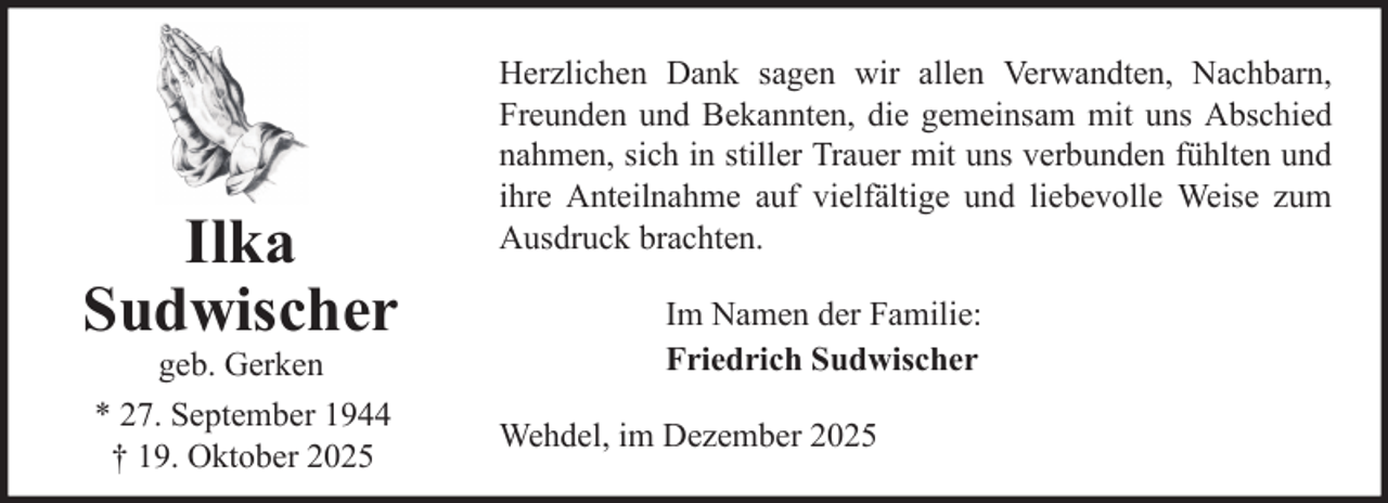 <p>Ilka<br />Sudwischer<br />geb. Gerken<br />* 27. September 1944<br />† 19. Oktober 2025</p>
<p>Herzlichen Dank sagen wir allen Verwandten, Nachbarn,<br />Freunden und Bekannten, die gemeinsam mit uns Abschied<br />nahmen, sich in stiller Trauer mit uns verbunden fühlten und<br />ihre Anteilnahme auf vielfältige und liebevolle Weise zum<br />Ausdruck brachten.<br />Im Namen der Familie:<br />Friedrich Sudwischer<br />Wehdel, im Dezember 2025</p>