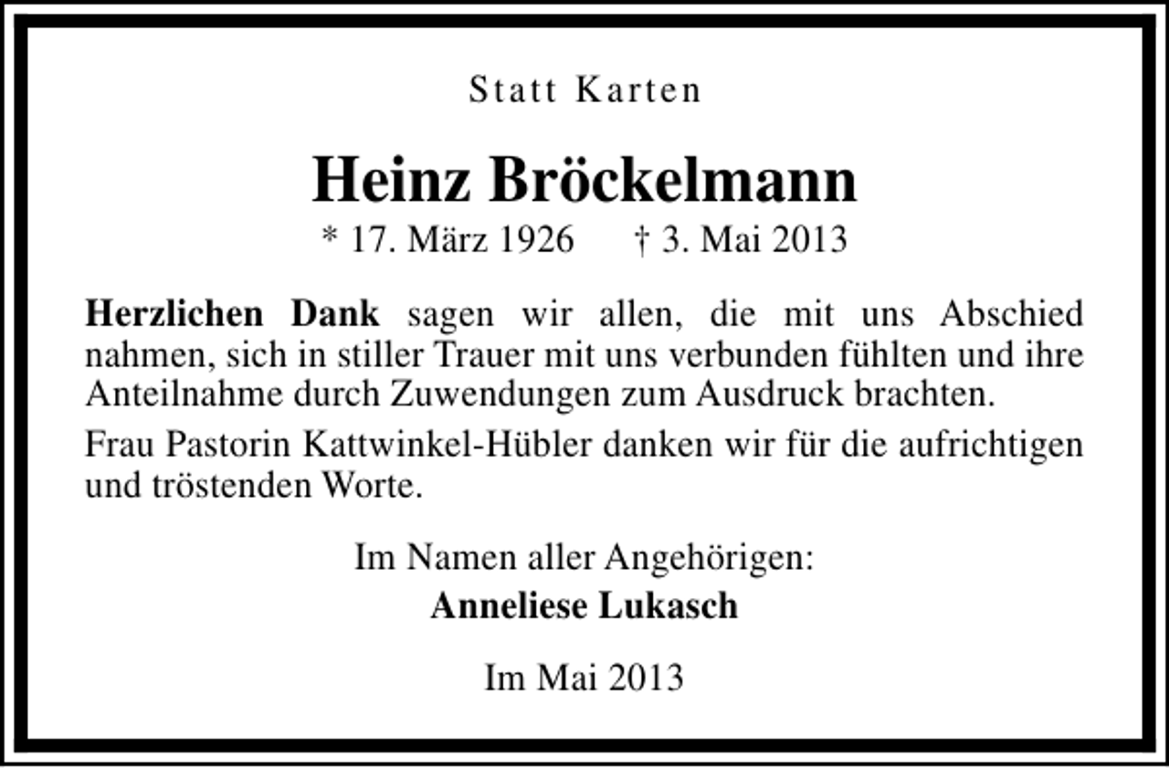 <p>Statt Karten</p><p>Heinz Bröckelmann<br />* 17. März 1926</p><p>† 3. Mai 2013</p><p>Herzlichen Dank sagen wir allen, die mit uns Abschied<br />nahmen, sich in stiller Trauer mit uns verbunden fühlten und ihre<br />Anteilnahme durch Zuwendungen zum Ausdruck brachten.<br />Frau Pastorin Kattwinkel-Hübler danken wir für die aufrichtigen<br />und tröstenden Worte.<br />Im Namen aller Angehörigen:<br />Anneliese Lukasch<br />Im Mai 2013</p>