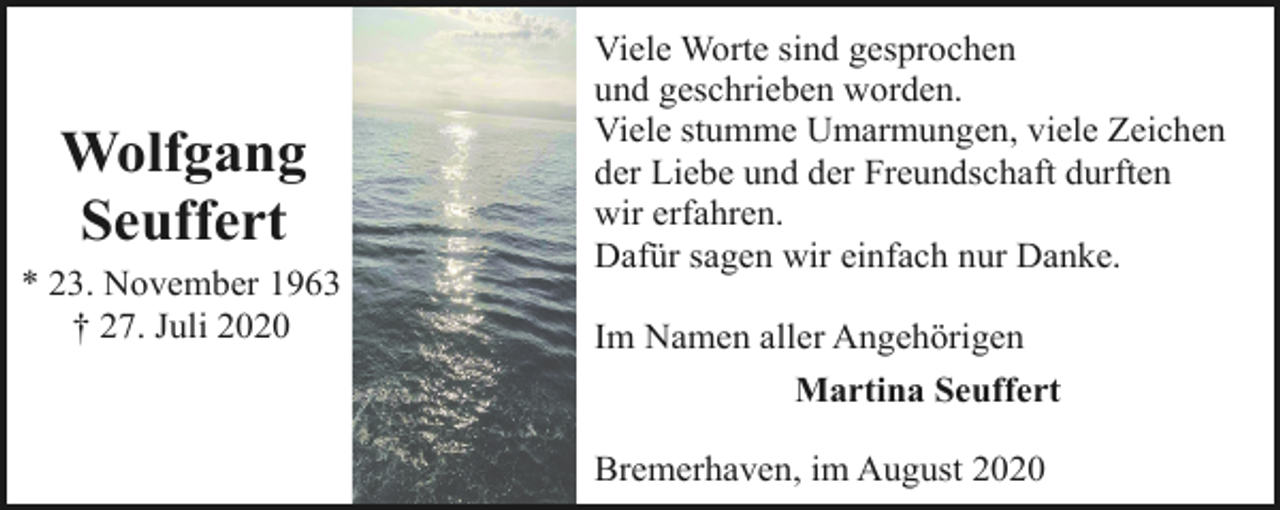 <p>Wolfgang<br />Seuffert<br />* 23. November 1963<br />† 27. Juli 2020</p><p>Viele Worte sind gesprochen<br />und geschrieben worden.<br />Viele stumme Umarmungen, viele Zeichen<br />der Liebe und der Freundschaft durften<br />wir erfahren.<br />Dafür sagen wir einfach nur Danke.<br />Im Namen aller Angehörigen<br />Martina Seuffert<br />Bremerhaven, im August 2020</p>