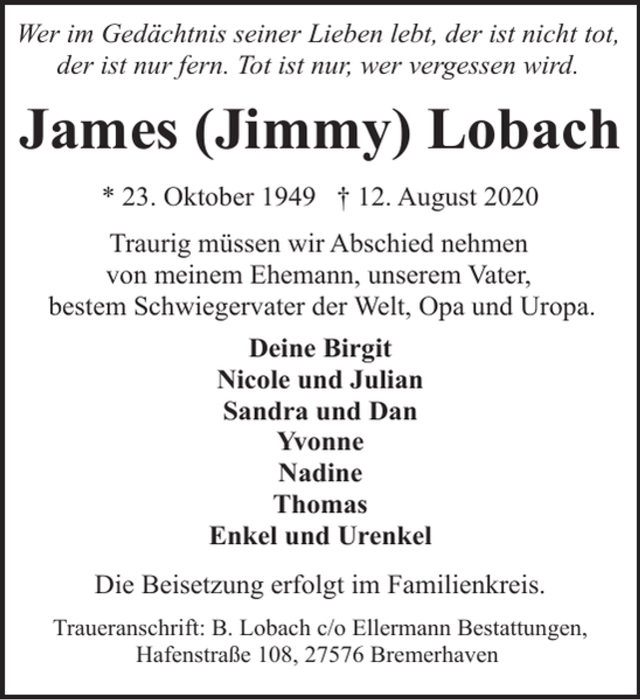 <p>Wer im Gedächtnis seiner Lieben lebt, der ist nicht tot,<br />der ist nur fern. Tot ist nur, wer vergessen wird.</p><p>James (Jimmy) Lobach<br />* 23. Oktober 1949 † 12. August 2020<br />Traurig müssen wir Abschied nehmen<br />von meinem Ehemann, unserem Vater,<br />bestem Schwiegervater der Welt, Opa und Uropa.<br />Deine Birgit<br />Nicole und Julian<br />Sandra und Dan<br />Yvonne<br />Nadine<br />Thomas<br />Enkel und Urenkel<br />Die Beisetzung erfolgt im Familienkreis.<br />Traueranschrift: B. Lobach c/o Ellermann Bestattungen,<br />Hafenstraße 108, 27576 Bremerhaven</p>