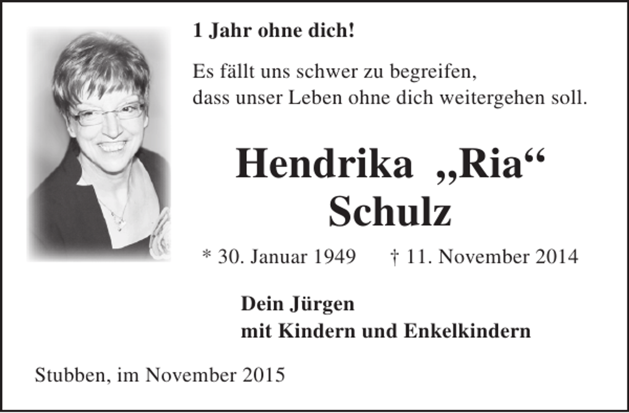 <p>1 Jahr ohne dich!<br />Es fällt uns schwer zu begreifen,<br />dass unser Leben ohne dich weitergehen soll.</p><p>Hendrika „Ria“<br />Schulz<br />* 30. Januar 1949</p><p>† 11. November 2014</p><p>Dein Jürgen<br />mit Kindern und Enkelkindern<br />Stubben, im November 2015</p>