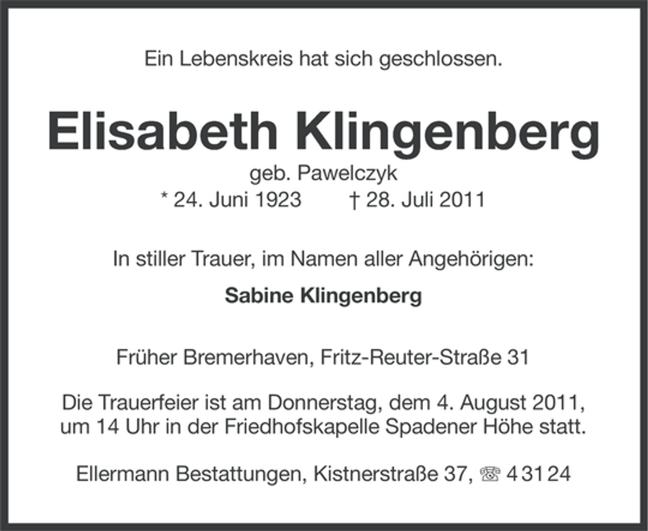 <p>Ein Lebenskreis hat sich geschlossen.</p><p>Elisabeth Klingenberg<br />geb. Pawelczyk<br />* 24. Juni 1923<br />† 28. Juli 2011<br />In stiller Trauer, im Namen aller Angehörigen:<br />Sabine Klingenberg<br />Früher Bremerhaven, Fritz-Reuter-Straße 31<br />Die Trauerfeier ist am Donnerstag, dem 4. August 2011,<br />um 14 Uhr in der Friedhofskapelle Spadener Höhe statt.<br />Ellermann Bestattungen, Kistnerstraße 37, 4 31 24</p>
