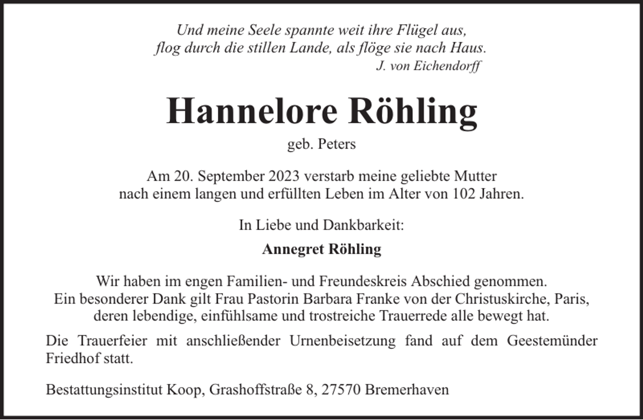 <p>Und meine Seele spannte weit ihre Flügel aus,<br />flog durch die stillen Lande, als flöge sie nach Haus.<br />J. von Eichendorff</p><p>Hannelore Röhling<br />geb. Peters</p><p>Am 20. September 2023 verstarb meine geliebte Mutter<br />nach einem langen und erfüllten Leben im Alter von 102 Jahren.<br />In Liebe und Dankbarkeit:<br />Annegret Röhling<br />Wir haben im engen Familien- und Freundeskreis Abschied genommen.<br />Ein besonderer Dank gilt Frau Pastorin Barbara Franke von der Christuskirche, Paris,<br />deren lebendige, einfühlsame und trostreiche Trauerrede alle bewegt hat.<br />Die Trauerfeier mit anschließender Urnenbeisetzung fand auf dem Geestemünder<br />Friedhof statt.<br />Bestattungsinstitut Koop, Grashoffstraße 8, 27570 Bremerhaven</p>