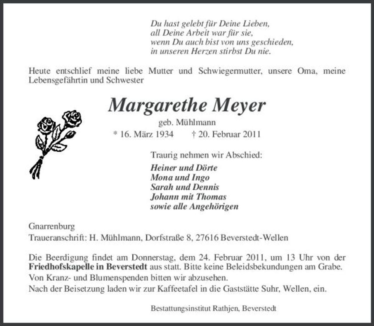 <p>Du hast gelebt für Deine Lieben, all Deine Arbeit war für sie, wenn Du auch bist von uns geschieden, in unseren Herzen stirbst Du nie. Heute entschlief meine liebe Mutter und Schwiegermutter, unsere Oma, meine Lebensgefährtin und Schwester</p><p>Margarethe Meyer<br />geb. Mühlmann * 16. März 1934 † 20. Februar 2011 Traurig nehmen wir Abschied: Heiner und Dörte Mona und Ingo Sarah und Dennis Johann mit Thomas sowie alle Angehörigen Gnarrenburg Traueranschrift: H. Mühlmann, Dorfstraße 8, 27616 Beverstedt-Wellen Die Beerdigung findet am Donnerstag, dem 24. Februar 2011, um 13 Uhr von der Friedhofskapelle in Beverstedt aus statt. Bitte keine Beleidsbekundungen am Grabe. Von Kranz- und Blumenspenden bitten wir abzusehen. Nach der Beisetzung laden wir zur Kaffeetafel in die Gaststätte Suhr, Wellen, ein.<br />Bestattungsinstitut Rathjen, Beverstedt</p>