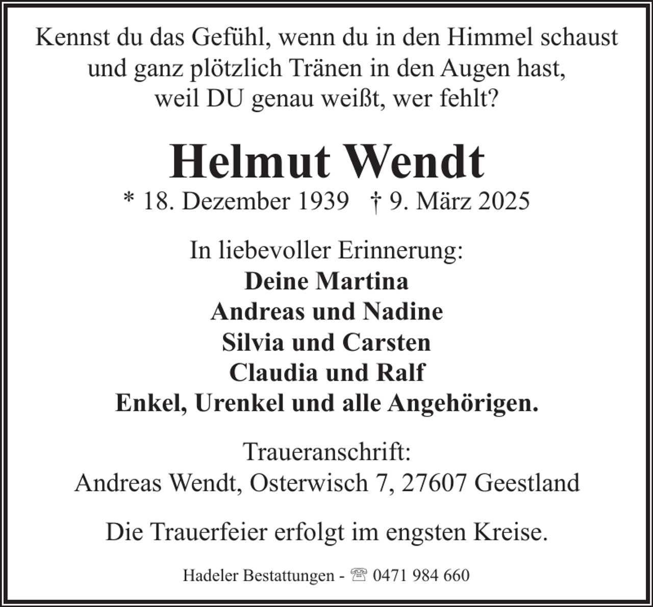 <p>Kennst du das Gefühl, wenn du in den Himmel schaust<br />und ganz plötzlich Tränen in den Augen hast,<br />weil DU genau weißt, wer fehlt?</p><p>Helmut Wendt</p><p>* 18. Dezember 1939 † 9. März 2025<br />In liebevoller Erinnerung:<br />Deine Martina<br />Andreas und Nadine<br />Silvia und Carsten<br />Claudia und Ralf<br />Enkel, Urenkel und alle Angehörigen.<br />Traueranschrift:<br />Andreas Wendt, Osterwisch 7, 27607 Geestland<br />Die Trauerfeier erfolgt im engsten Kreise.<br />Hadeler Bestattungen - ' 0471 984 660</p>