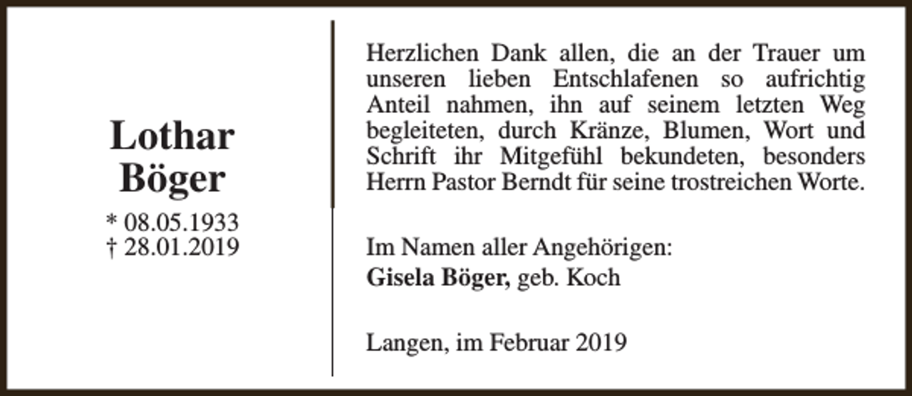 <p>Lothar<br />Böger</p><p>* 08.05.1933<br />† 28.01.2019</p><p>Herzlichen Dank allen, die an der Trauer um<br />unseren lieben Entschlafenen so aufrichtig<br />Anteil nahmen, ihn auf seinem letzten Weg<br />begleiteten, durch Kränze, Blumen, Wort und<br />Schrift ihr Mitgefühl bekundeten, besonders<br />Herrn Pastor Berndt für seine trostreichen Worte.<br />Im Namen aller Angehörigen:<br />Gisela Böger, geb. Koch<br />Langen, im Februar 2019</p>