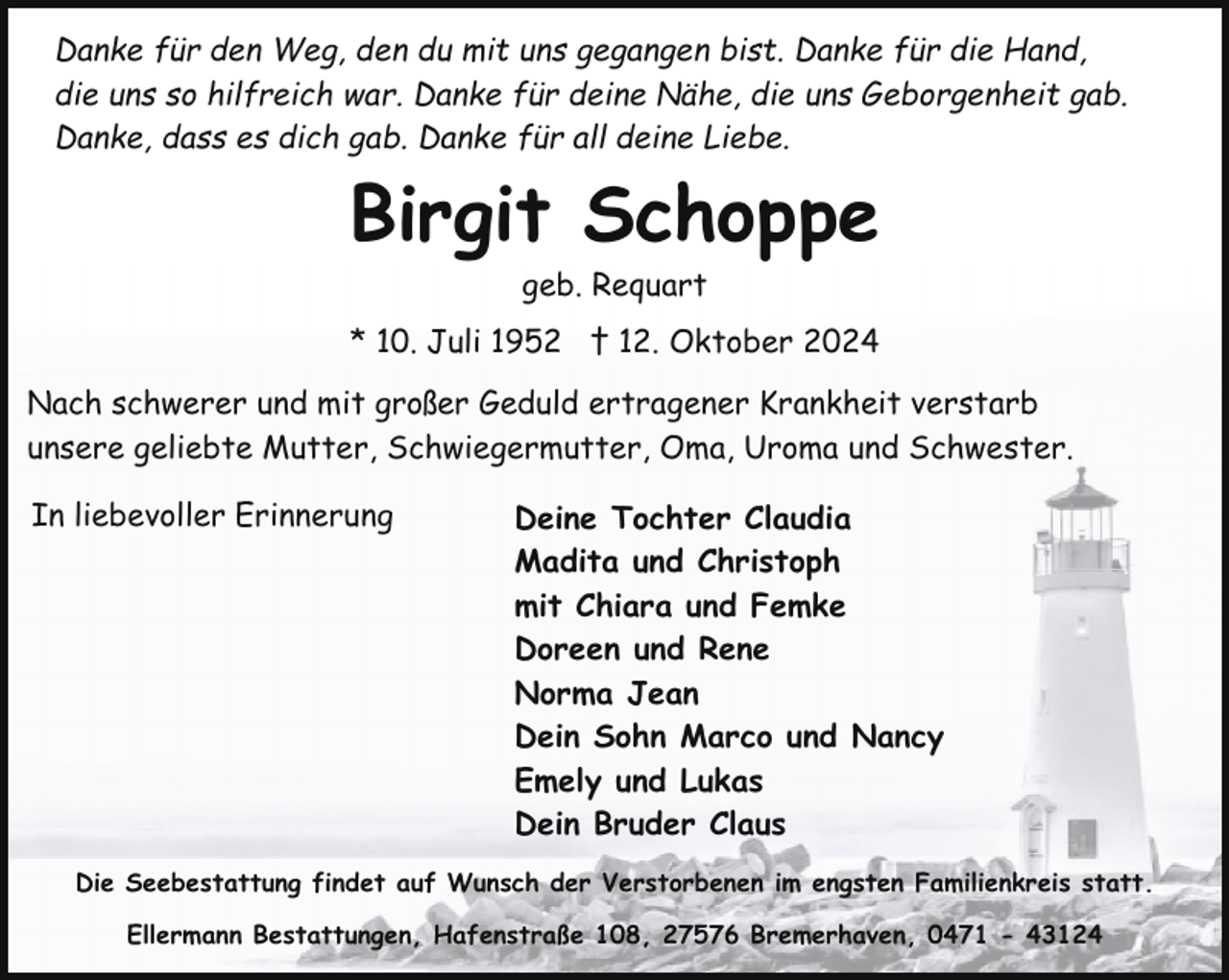 <p>Danke für den Weg, den du mit uns gegangen bist. Danke für die Hand,<br />die uns so hilfreich war. Danke für deine Nähe, die uns Geborgenheit gab.<br />Danke, dass es dich gab. Danke für all deine Liebe.</p><p>Birgit Schoppe<br />geb. Requart</p><p>* 10. Juli 1952 † 12. Oktober 2024<br />Nach schwerer und mit großer Geduld ertragener Krankheit verstarb<br />unsere geliebte Mutter, Schwiegermutter, Oma, Uroma und Schwester.<br />In liebevoller Erinnerung</p><p>Deine Tochter Claudia<br />Madita und Christoph<br />mit Chiara und Femke<br />Doreen und Rene<br />Norma Jean<br />Dein Sohn Marco und Nancy<br />Emely und Lukas<br />Dein Bruder Claus</p><p>Die Seebestattung findet auf Wunsch der Verstorbenen im engsten Familienkreis statt.<br />Ellermann Bestattungen, Hafenstraße 108, 27576 Bremerhaven, 0471 - 43124</p>