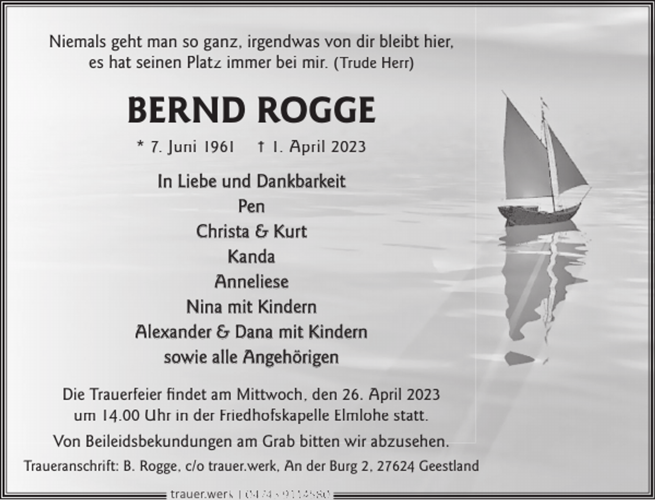<p>Niemals geht man so ganz, irgendwas von dir bleibt hier,<br />es hat seinen Platz immer bei mir. (Trude Herr)</p><p>BERND ROGGE<br />* 7. Juni 1961</p><p>† 1. April 2023</p><p>In Liebe und Dankbarkeit<br />Pen<br />Christa &amp; Kurt<br />Kanda<br />Anneliese<br />Nina mit Kindern<br />Alexander &amp; Dana mit Kindern<br />sowie alle Angehörigen<br />Die Trauerfeier ﬁndet am Mittwoch, den 26. April 2023<br />um 14.00 Uhr in der Friedhofskapelle Elmlohe statt.<br />Von Beileidsbekundungen am Grab bitten wir abzusehen.<br />Traueranschrift: B. Rogge, c/o trauer.werk, An der Burg 2, 27624 Geestland<br />trauer.werkk | 0 4745 9114580</p>