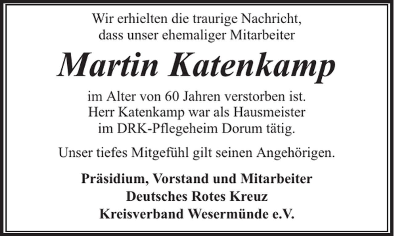 <p>Wir erhielten die traurige Nachricht,<br />dass unser ehemaliger Mitarbeiter</p><p>Martin Katenkamp<br />im Alter von 60 Jahren verstorben ist.<br />Herr Katenkamp war als Hausmeister<br />im DRK-Pflegeheim Dorum tätig.</p><p>Unser tiefes Mitgefühl gilt seinen Angehörigen.<br />Präsidium, Vorstand und Mitarbeiter<br />Deutsches Rotes Kreuz<br />Kreisverband Wesermünde e.V.</p>