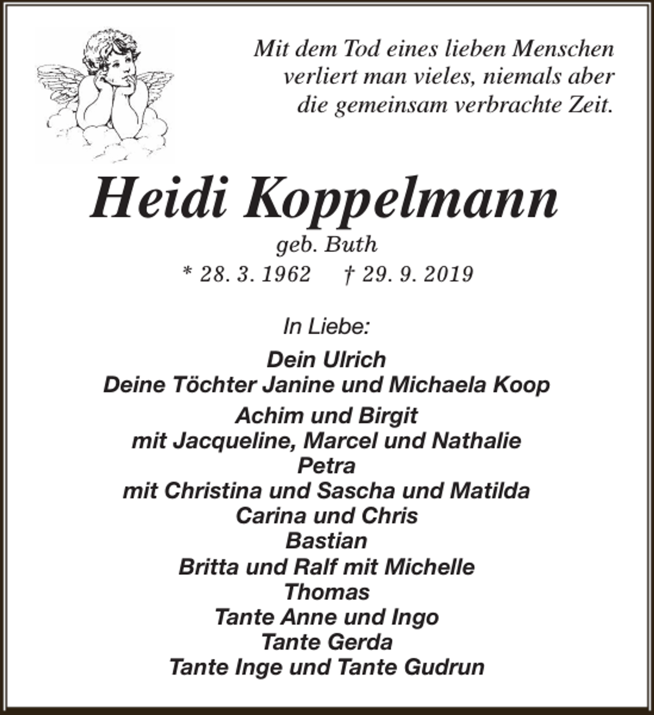 <p>Mit dem Tod eines lieben Menschen<br />verliert man vieles, niemals aber<br />die gemeinsam verbrachte Zeit.</p><p>Heidi Koppelmann<br />geb. Buth<br />* 28. 3. 1962 † 29. 9. 2019</p><p>In Liebe:<br />Dein Ulrich<br />Deine Töchter Janine und Michaela Koop<br />Achim und Birgit<br />mit Jacqueline, Marcel und Nathalie<br />Petra<br />mit Christina und Sascha und Matilda<br />Carina und Chris<br />Bastian<br />Britta und Ralf mit Michelle<br />Thomas<br />Tante Anne und Ingo<br />Tante Gerda<br />Tante Inge und Tante Gudrun</p>