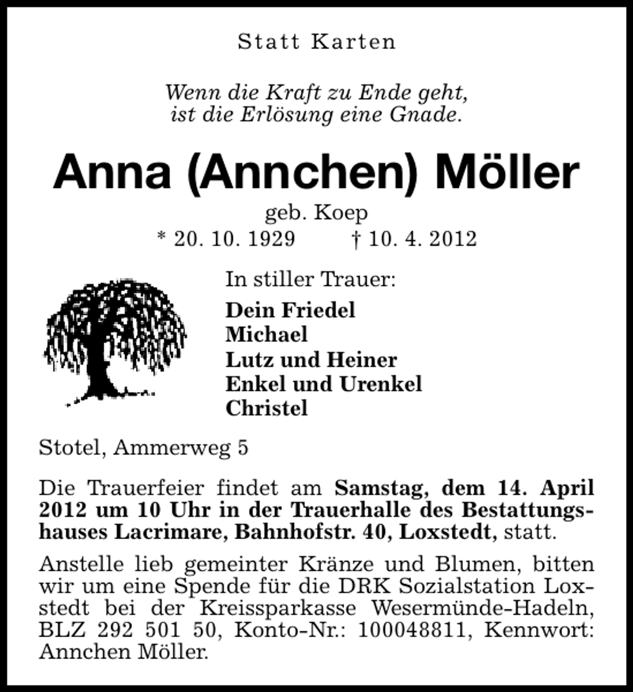 <p>S t a t t K a rt e n<br />Wenn die Kraft zu Ende geht,<br />ist die Erlösung eine Gnade.</p><p>Anna (Annchen) Möller<br />geb. Koep<br />* 20. 10. 1929<br />† 10. 4. 2012<br />In stiller Trauer:<br />Dein Friedel<br />Michael<br />Lutz und Heiner<br />Enkel und Urenkel<br />Christel<br />Stotel, Ammerweg 5<br />Die Trauerfeier findet am Samstag, dem 14. April<br />2012 um 10 Uhr in der Trauerhalle des Bestattungshauses Lacrimare, Bahnhofstr. 40, Loxstedt, statt.<br />Anstelle lieb gemeinter Kränze und Blumen, bitten<br />wir um eine Spende für die DRK Sozialstation Loxstedt bei der Kreissparkasse Wesermünde-Hadeln,<br />BLZ 292 501 50, Konto-Nr.: 100048811, Kennwort:<br />Annchen Möller.</p>