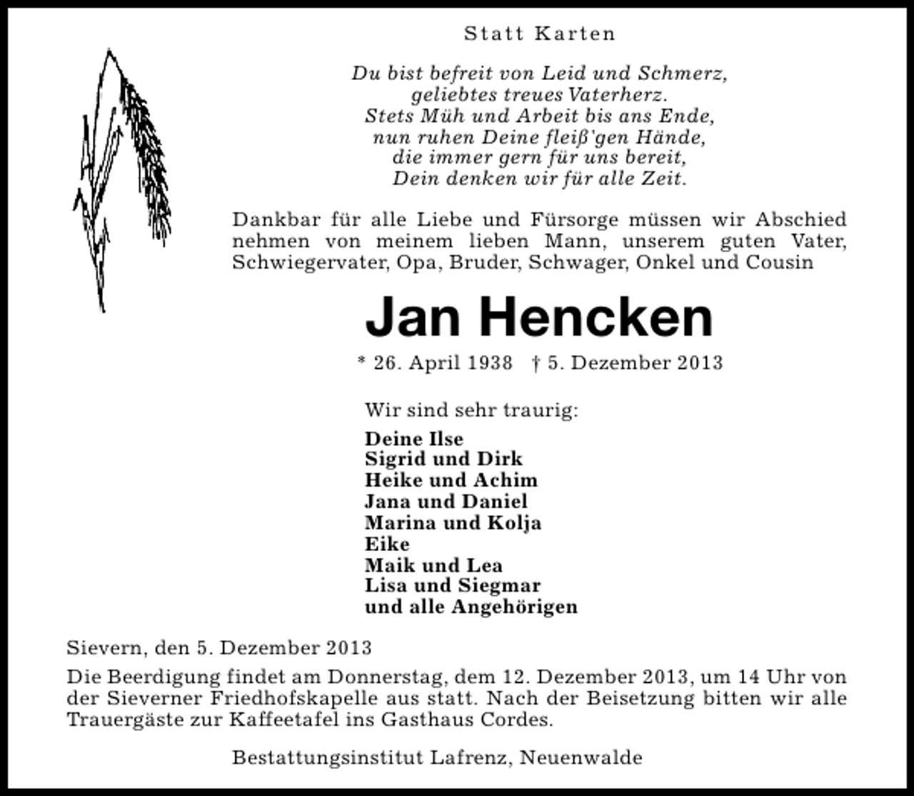 <p>S t a t t K a rt e n<br />Du bist befreit von Leid und Schmerz,<br />geliebtes treues Vaterherz.<br />Stets Müh und Arbeit bis ans Ende,<br />nun ruhen Deine fleiß'gen Hände,<br />die immer gern für uns bereit,<br />Dein denken wir für alle Zeit.<br />Dankbar für alle Liebe und Fürsorge müssen wir Abschied<br />nehmen von meinem lieben Mann, unserem guten Vater,<br />Schwiegervater, Opa, Bruder, Schwager, Onkel und Cousin</p><p>Jan Hencken</p><p>* 26. April 1938 † 5. Dezember 2013<br />Wir sind sehr traurig:<br />Deine Ilse<br />Sigrid und Dirk<br />Heike und Achim<br />Jana und Daniel<br />Marina und Kolja<br />Eike<br />Maik und Lea<br />Lisa und Siegmar<br />und alle Angehörigen<br />Sievern, den 5. Dezember 2013<br />Die Beerdigung findet am Donnerstag, dem 12. Dezember 2013, um 14 Uhr von<br />der Sieverner Friedhofskapelle aus statt. Nach der Beisetzung bitten wir alle<br />Trauergäste zur Kaffeetafel ins Gasthaus Cordes.<br />Bestattungsinstitut Lafrenz, Neuenwalde</p>