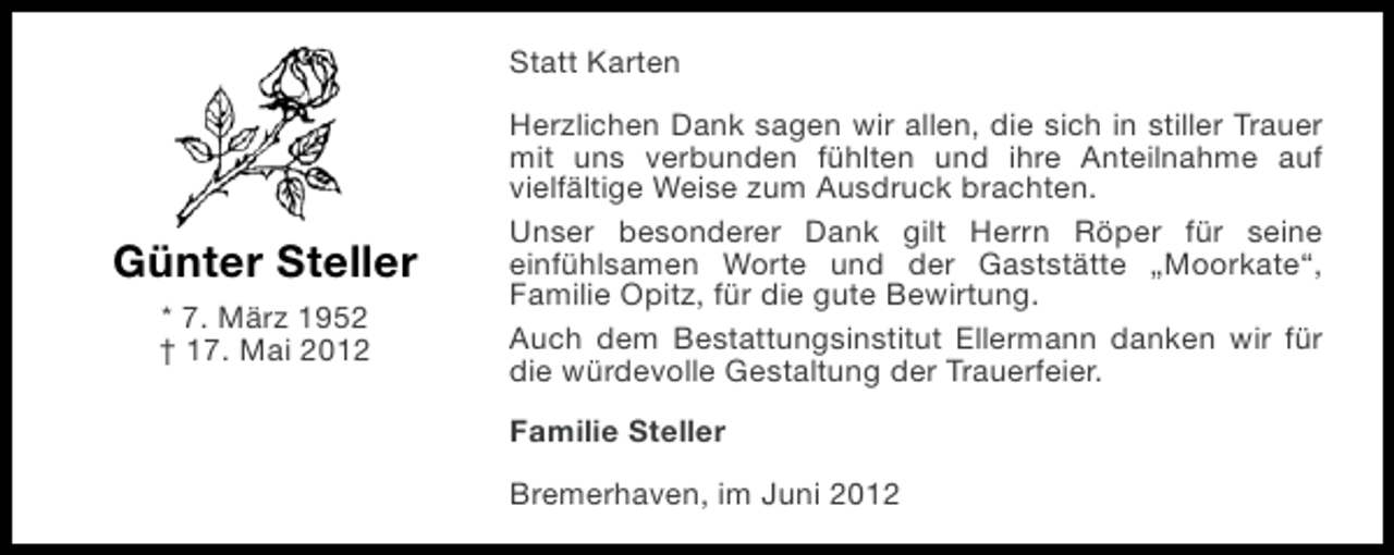 <p>Statt Karten</p><p>Günter Steller<br />* 7. März 1952<br />† 17. Mai 2012</p><p>Herzlichen Dank sagen wir allen, die sich in stiller Trauer<br />mit uns verbunden fühlten und ihre Anteilnahme auf<br />vielfältige Weise zum Ausdruck brachten.<br />Unser besonderer Dank gilt Herrn Röper für seine<br />einfühlsamen Worte und der Gaststätte „Moorkate“,<br />Familie Opitz, für die gute Bewirtung.<br />Auch dem Bestattungsinstitut Ellermann danken wir für<br />die würdevolle Gestaltung der Trauerfeier.<br />Familie Steller<br />Bremerhaven, im Juni 2012</p>