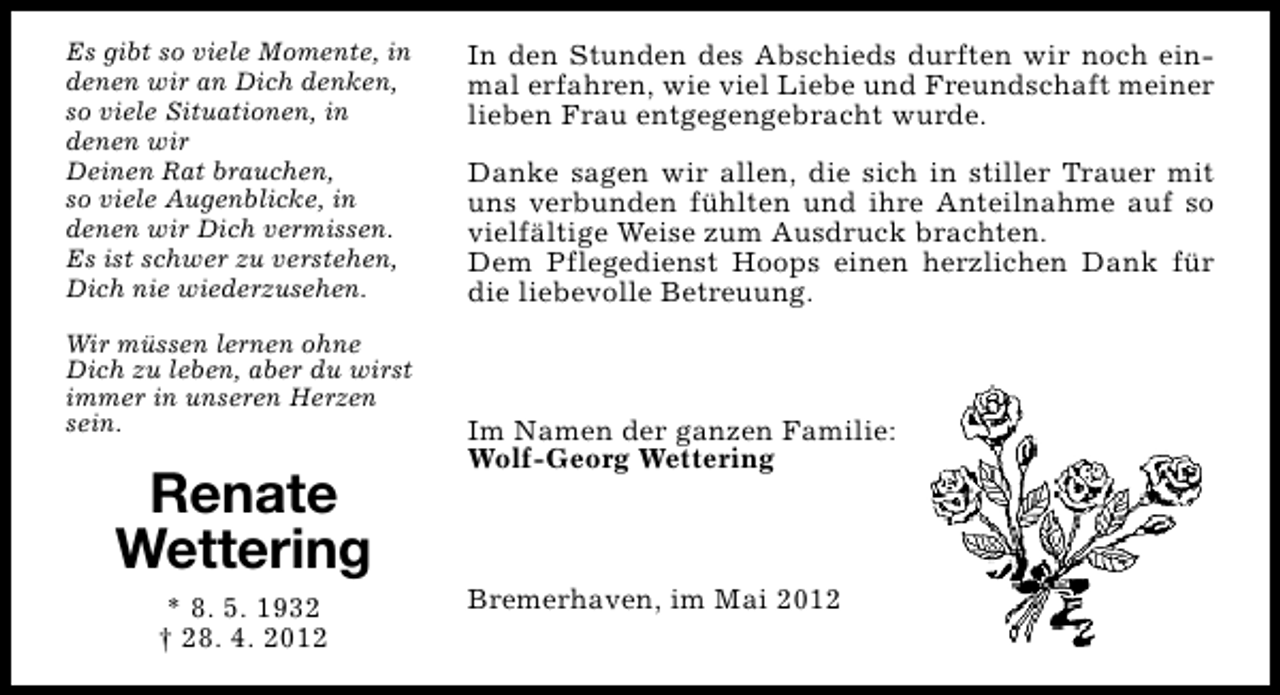 <p>Es gibt so viele Momente, in<br />denen wir an Dich denken,<br />so viele Situationen, in<br />denen wir<br />Deinen Rat brauchen,<br />so viele Augenblicke, in<br />denen wir Dich vermissen.<br />Es ist schwer zu verstehen,<br />Dich nie wiederzusehen.<br />Wir müssen lernen ohne<br />Dich zu leben, aber du wirst<br />immer in unseren Herzen<br />sein.</p><p>Renate<br />Wettering<br />* 8. 5. 1932<br />† 28. 4. 2012</p><p>In den Stunden des Abschieds durften wir noch einmal erfahren, wie viel Liebe und Freundschaft meiner<br />lieben Frau entgegengebracht wurde.<br />Danke sagen wir allen, die sich in stiller Trauer mit<br />uns verbunden fühlten und ihre Anteilnahme auf so<br />vielfältige Weise zum Ausdruck brachten.<br />Dem Pflegedienst Hoops einen herzlichen Dank für<br />die liebevolle Betreuung.</p><p>Im Namen der ganzen Familie:<br />Wolf-Georg Wettering</p><p>Bremerhaven, im Mai 2012</p>