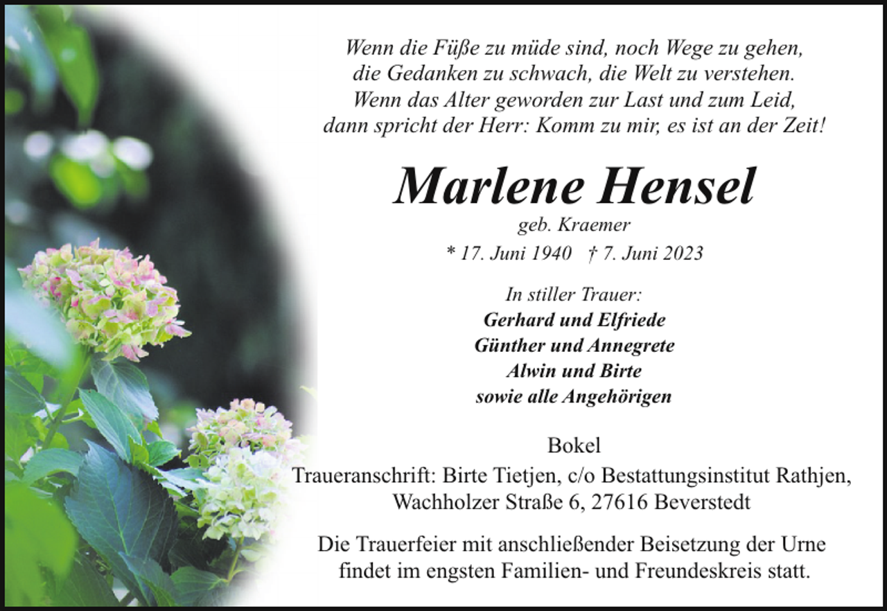<p>Wenn die Füße zu müde sind, noch Wege zu gehen,<br />die Gedanken zu schwach, die Welt zu verstehen.<br />Wenn das Alter geworden zur Last und zum Leid,<br />dann spricht der Herr: Komm zu mir, es ist an der Zeit!</p><p>Marlene Hensel<br />geb. Kraemer<br />* 17. Juni 1940 † 7. Juni 2023<br />In stiller Trauer:<br />Gerhard und Elfriede<br />Günther und Annegrete<br />Alwin und Birte<br />sowie alle Angehörigen</p><p>Bokel<br />Traueranschrift: Birte Tietjen, c/o Bestattungsinstitut Rathjen,<br />Wachholzer Straße 6, 27616 Beverstedt<br />Die Trauerfeier mit anschließender Beisetzung der Urne<br />findet im engsten Familien- und Freundeskreis statt.</p>