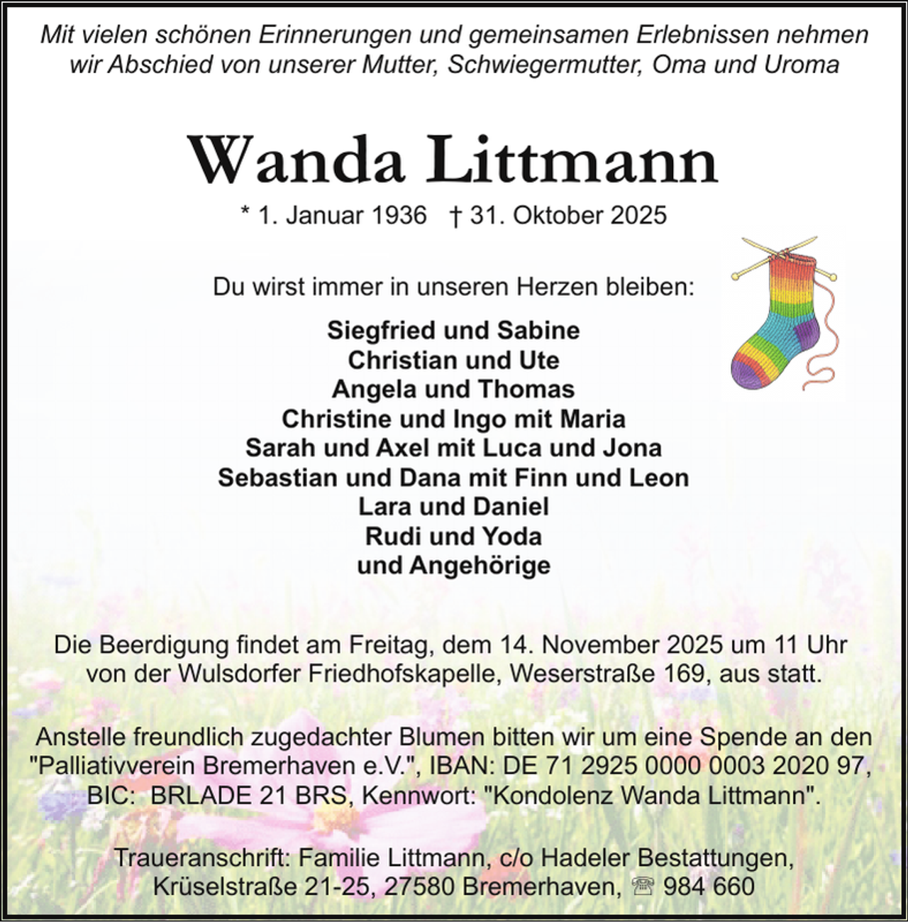 <p>Mit vielen schönen Erinnerungen und gemeinsamen Erlebnissen nehmen<br />wir Abschied von unserer Mutter, Schwiegermutter, Oma und Uroma</p><p>Wanda Littmann<br />* 1. Januar 1936 † 31. Oktober 2025</p><p>Du wirst immer in unseren Herzen bleiben:<br />Siegfried und Sabine<br />Christian und Ute<br />Angela und Thomas<br />Christine und Ingo mit Maria<br />Sarah und Axel mit Luca und Jona<br />Sebastian und Dana mit Finn und Leon<br />Lara und Daniel<br />Rudi und Yoda<br />und Angehörige<br />Die Beerdigung findet am Freitag, dem 14. November 2025 um 11 Uhr<br />von der Wulsdorfer Friedhofskapelle, Weserstraße 169, aus statt.<br />Anstelle freundlich zugedachter Blumen bitten wir um eine Spende an den<br />"Palliativverein Bremerhaven e.V.", IBAN: DE 71 2925 03 2020 97,<br />BIC: BRLADE 21 BRS, Kennwort: "Kondolenz Wanda Littmann".<br />Traueranschrift: Familie Littmann, c/o Hadeler Bestattungen,<br />Krüselstraße 21-25, 27580 Bremerhaven, ' 984 660</p>