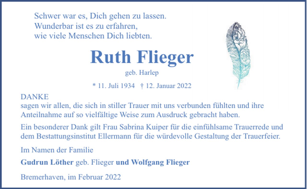 <p>Schwer war es, Dich gehen zu lassen.<br />Wunderbar ist es zu erfahren,<br />wie viele Menschen Dich liebten.</p><p>Ruth Flieger<br />geb. Harlep</p><p>* 11. Juli 1934 † 12. Januar 2022</p><p>DANKE<br />sagen wir allen, die sich in stiller Trauer mit uns verbunden fühlten und ihre<br />Anteilnahme auf so vielfältige Weise zum Ausdruck gebracht haben.<br />Ein besonderer Dank gilt Frau Sabrina Kuiper für die einfühlsame Trauerrede und<br />dem Bestattungsinstitut Ellermann für die würdevolle Gestaltung der Trauerfeier.<br />Im Namen der Familie<br />Gudrun Löther geb. Flieger und Wolfgang Flieger<br />Bremerhaven, im Februar 2022</p>