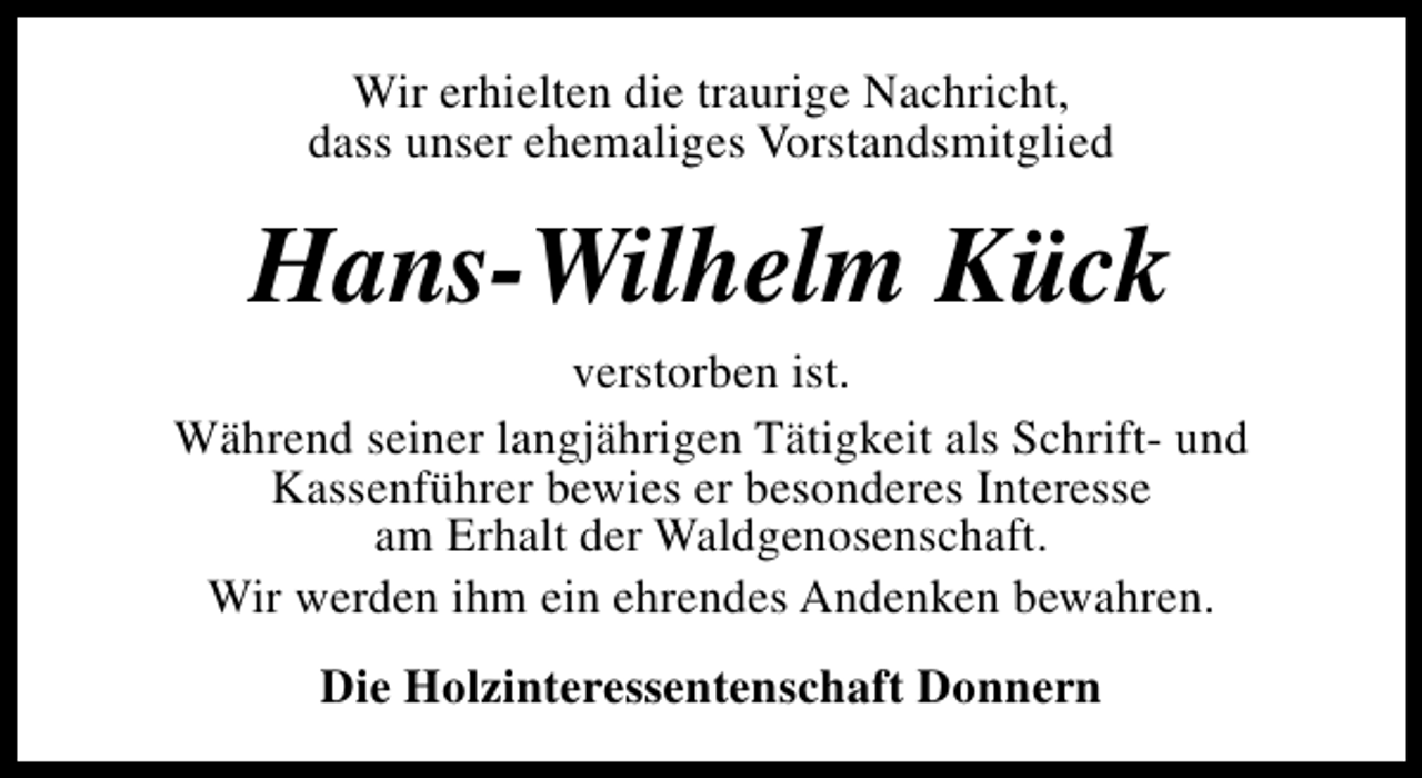 <p>Wir erhielten die traurige Nachricht,<br />dass unser ehemaliges Vorstandsmitglied</p><p>Hans-Wilhelm Kück</p><p>verstorben ist.<br />Während seiner langjährigen Tätigkeit als Schrift- und<br />Kassenführer bewies er besonderes Interesse<br />am Erhalt der Waldgenosenschaft.<br />Wir werden ihm ein ehrendes Andenken bewahren.<br />Die Holzinteressentenschaft Donnern</p>
