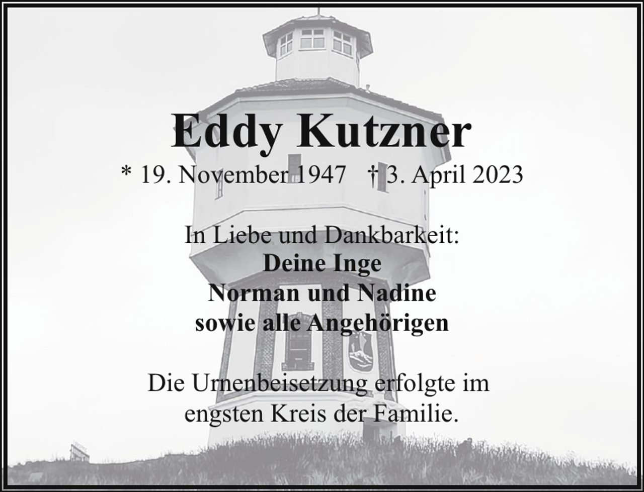 <p>Eddy Kutzner</p><p>* 19. November 1947 † 3. April 2023<br />In Liebe und Dankbarkeit:<br />Deine Inge<br />Norman und Nadine<br />sowie alle Angehörigen<br />Die Urnenbeisetzung erfolgte im<br />engsten Kreis der Familie.</p>