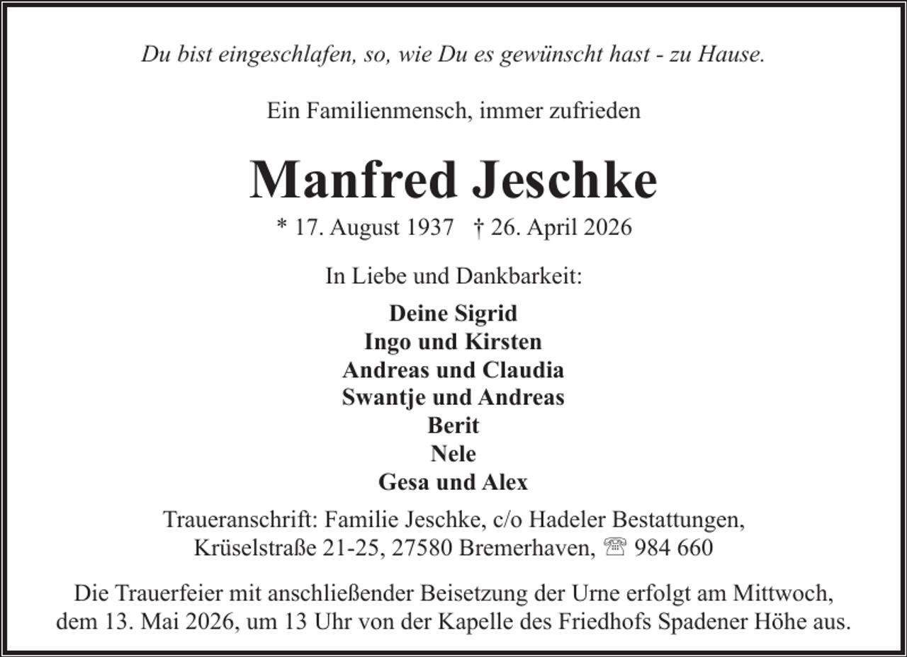 <p>Du bist eingeschlafen, so, wie Du es gewünscht hast - zu Hause.<br />Ein Familienmensch, immer zufrieden</p><p>Manfred Jeschke<br />* 17. August 1937 † 26. April 2026<br />In Liebe und Dankbarkeit:<br />Deine Sigrid<br />Ingo und Kirsten<br />Andreas und Claudia<br />Swantje und Andreas<br />Berit<br />Nele<br />Gesa und Alex<br />Traueranschrift: Familie Jeschke, c/o Hadeler Bestattungen,<br />Krüselstraße 21-25, 27580 Bremerhaven, ' 984 660<br />Die Trauerfeier mit anschließender Beisetzung der Urne erfolgt am Mittwoch,<br />dem 13. Mai 2026, um 13 Uhr von der Kapelle des Friedhofs Spadener Höhe aus.</p>