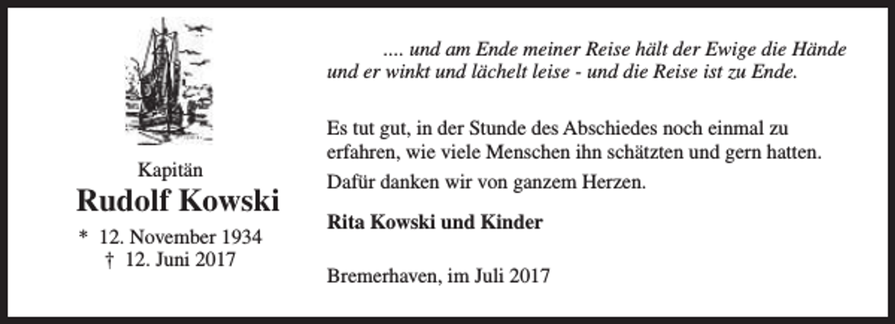<p>.... und am Ende meiner Reise hält der Ewige die Hände<br />und er winkt und lächelt leise - und die Reise ist zu Ende.</p><p>Kapitän</p><p>Rudolf Kowski<br />* 12. November 1934<br />† 12. Juni 2017</p><p>Es tut gut, in der Stunde des Abschiedes noch einmal zu<br />erfahren, wie viele Menschen ihn schätzten und gern hatten.<br />Dafür danken wir von ganzem Herzen.<br />Rita Kowski und Kinder<br />Bremerhaven, im Juli 2017</p>