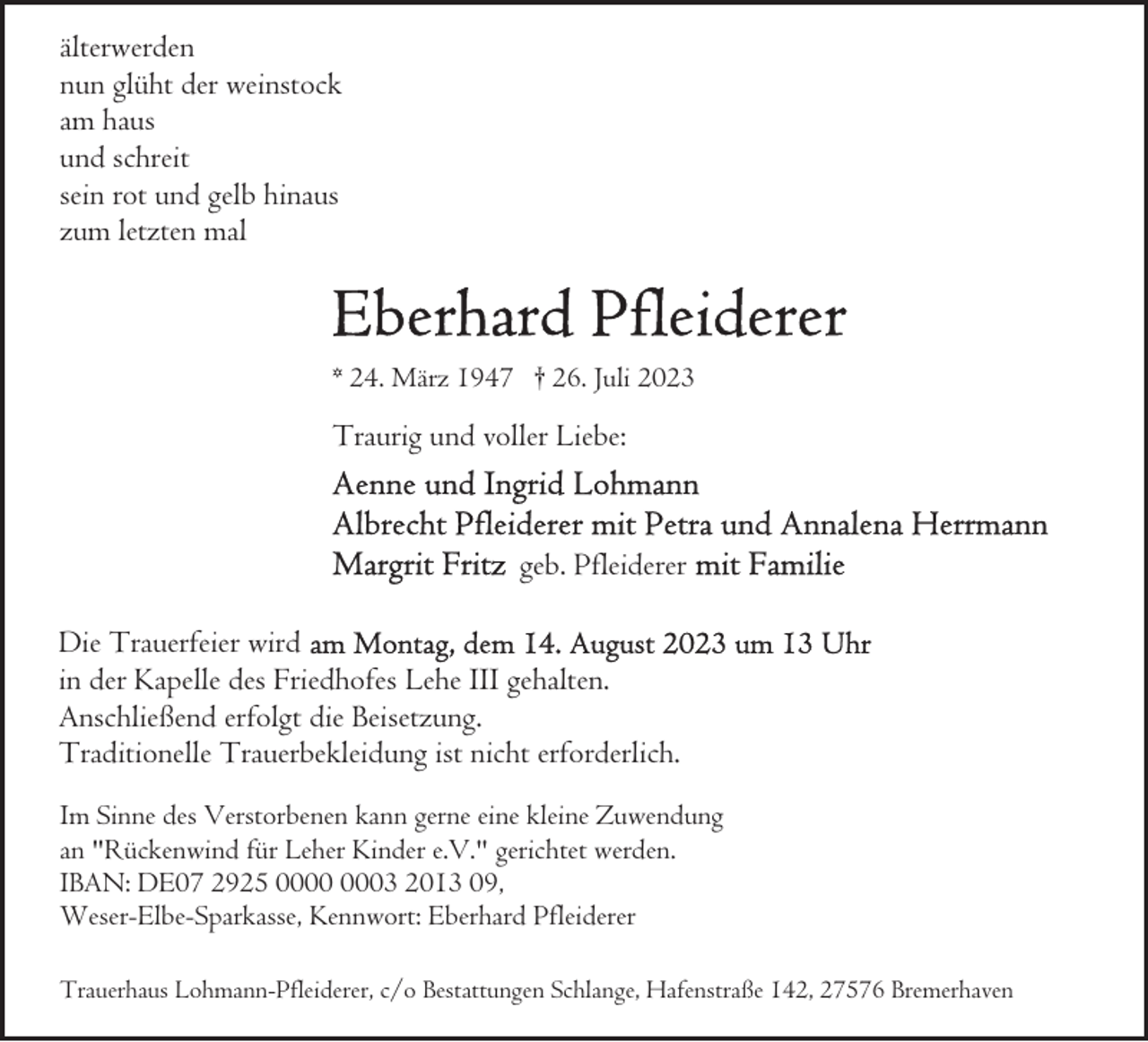 <p>älterwerden<br />nun glüht der weinstock<br />am haus<br />und schreit<br />sein rot und gelb hinaus<br />zum letzten mal</p><p>* 24. März 1947 † 26. Juli 2023</p><p>Traurig und voller Liebe:</p><p>geb. Pfleiderer<br />Die Trauerfeier wird<br />in der Kapelle des Friedhofes Lehe III gehalten.<br />Anschließend erfolgt die Beisetzung.<br />Traditionelle Trauerbekleidung ist nicht erforderlich.<br />Im Sinne des Verstorbenen kann gerne eine kleine Zuwendung<br />an "Rückenwind für Leher Kinder e.V." gerichtet werden.<br />IBAN: DE07 2925 03 2013 09,<br />Weser-Elbe-Sparkasse, Kennwort: Eberhard Pfleiderer<br />Trauerhaus Lohmann-Pfleiderer, c/o Bestattungen Schlange, Hafenstraße 142, 27576 Bremerhaven</p>