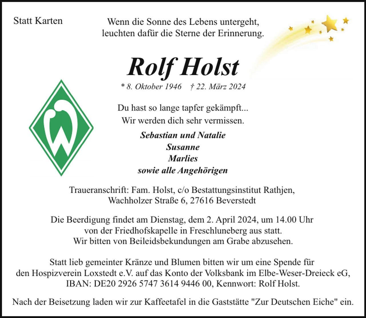 <p>Statt Karten</p><p>Wenn die Sonne des Lebens untergeht,<br />leuchten dafür die Sterne der Erinnerung.</p><p>Rolf Holst</p><p>* 8. Oktober 1946</p><p>† 22. März 2024</p><p>Du hast so lange tapfer gekämpft...<br />Wir werden dich sehr vermissen.<br />Sebastian und Natalie<br />Susanne<br />Marlies<br />sowie alle Angehörigen<br />Traueranschrift: Fam. Holst, c/o Bestattungsinstitut Rathjen,<br />Wachholzer Straße 6, 27616 Beverstedt<br />Die Beerdigung findet am Dienstag, dem 2. April 2024, um 14.00 Uhr<br />von der Friedhofskapelle in Freschluneberg aus statt.<br />Wir bitten von Beileidsbekundungen am Grabe abzusehen.<br />Statt lieb gemeinter Kränze und Blumen bitten wir um eine Spende für<br />den Hospizverein Loxstedt e.V. auf das Konto der Volksbank im Elbe-Weser-Dreieck eG,<br />IBAN: DE20 2926 5747 3614 9446 00, Kennwort: Rolf Holst.<br />Nach der Beisetzung laden wir zur Kaffeetafel in die Gaststätte "Zur Deutschen Eiche" ein.</p>