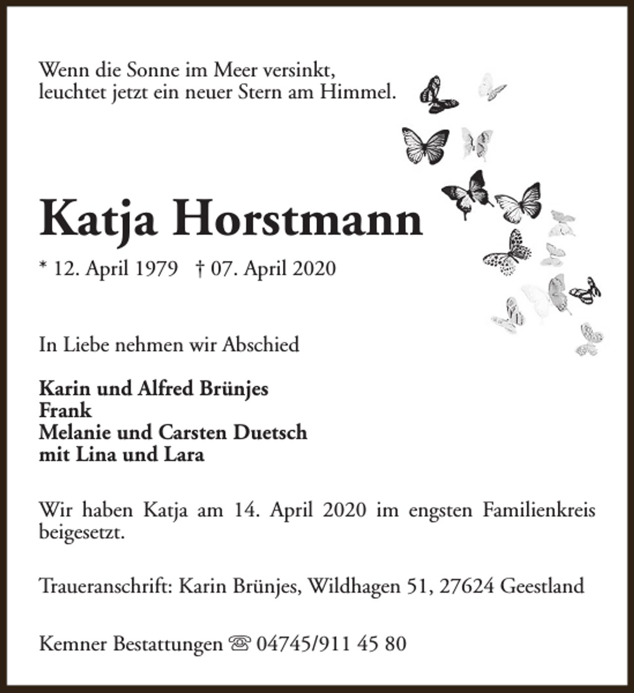 <p>Wenn die Sonne im Meer versinkt,<br />leuchtet jetzt ein neuer Stern am Himmel.</p><p>Katja Horstmann<br />* 12. April 1979 † 07. April 2020<br />In Liebe nehmen wir Abschied<br />Karin und Alfred Brünjes<br />Frank<br />Melanie und Carsten Duetsch<br />mit Lina und Lara<br />Wir haben Katja am 14. April 2020 im engsten Familienkreis<br />beigesetzt.<br />Traueranschrift: Karin Brünjes, Wildhagen 51, 27624 Geestland<br />Kemner Bestattungen s 04745/911 45 80</p>