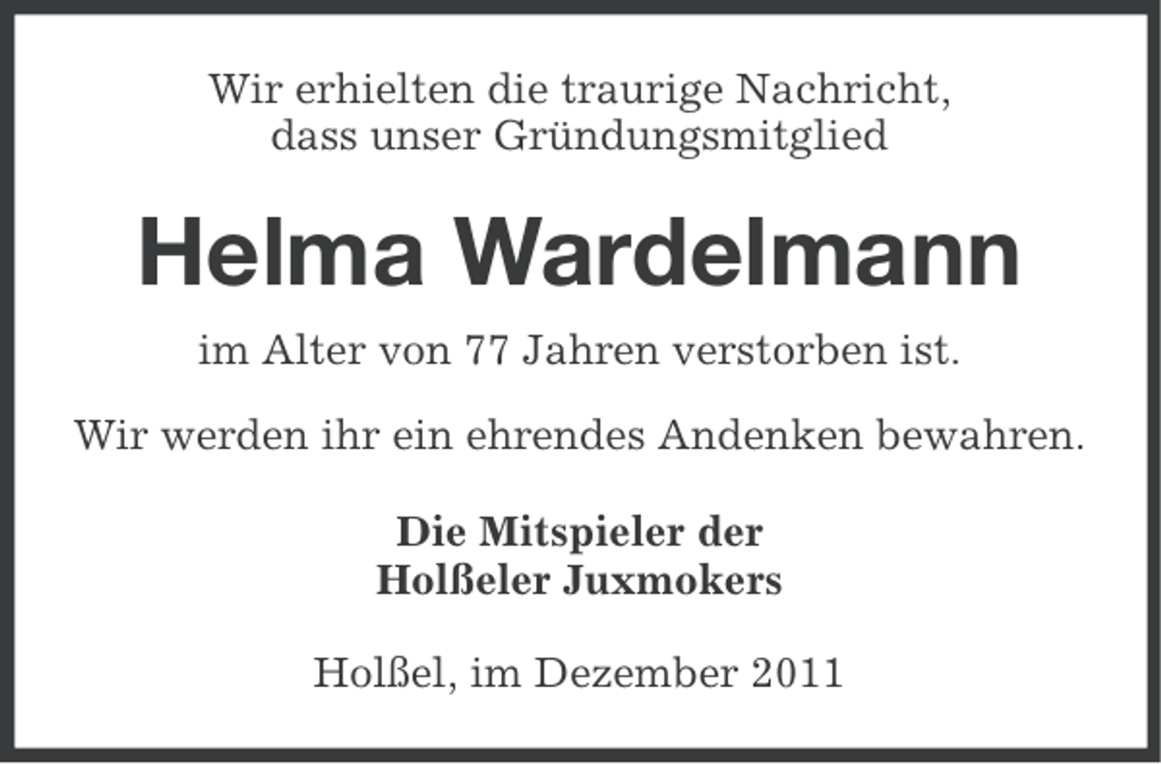 <p>Wir erhielten die traurige Nachricht,<br />dass unser Gründungsmitglied</p><p>Helma Wardelmann<br />im Alter von 77 Jahren verstorben ist.<br />Wir werden ihr ein ehrendes Andenken bewahren.<br />Die Mitspieler der<br />Holßeler Juxmokers<br />Holßel, im Dezember 2011</p>