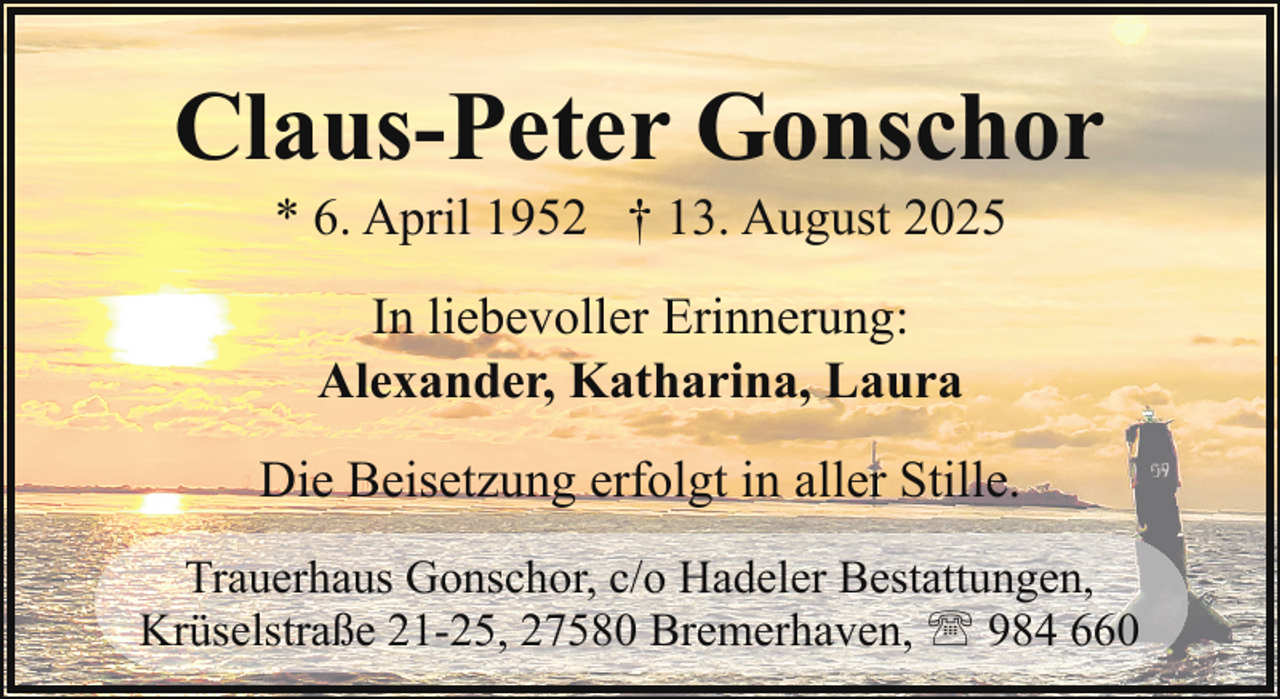 <p>Claus-Peter Gonschor<br />* 6. April 1952 † 13. August 2025<br />In liebevoller Erinnerung:<br />Alexander, Katharina, Laura<br />Die Beisetzung erfolgt in aller Stille.<br />Trauerhaus Gonschor, c/o Hadeler Bestattungen,<br />Krüselstraße 21-25, 27580 Bremerhaven, ' 984 660</p>