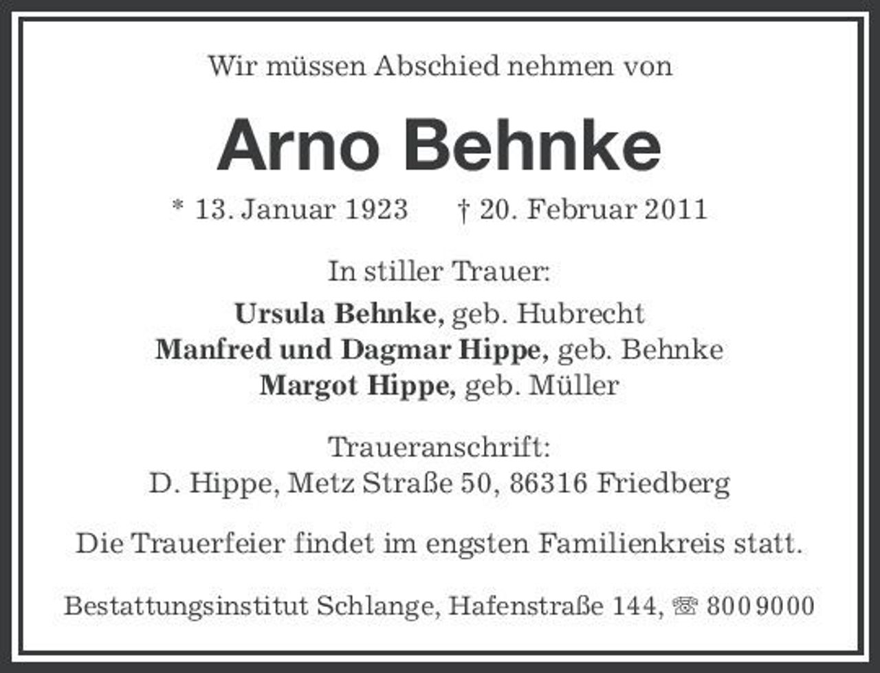 <p>Wir müssen Abschied nehmen von</p><p>Arno Behnke<br />* 13. Januar 1923 † 20. Februar 2011 In stiller Trauer: Ursula Behnke, geb. Hubrecht Manfred und Dagmar Hippe, geb. Behnke Margot Hippe, geb. Müller Traueranschrift: D. Hippe, Metz Straße 50, 86316 Friedberg Die Trauerfeier findet im engsten Familienkreis statt.<br />Bestattungsinstitut Schlange, Hafenstraße 144, 800 9000</p>