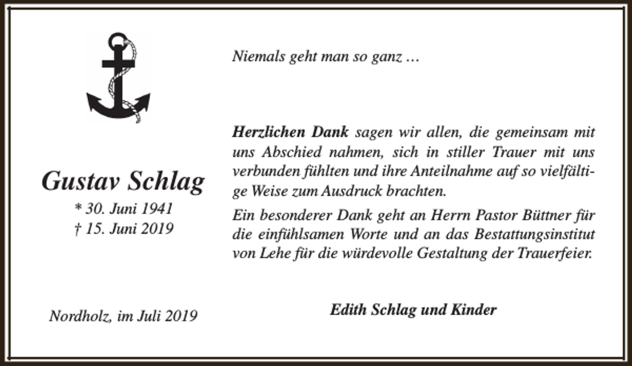<p>Niemals geht man so ganz …</p><p>Gustav Schlag</p><p>Herzlichen Dank sagen wir allen, die gemeinsam mit<br />uns Abschied nahmen, sich in stiller Trauer mit uns<br />verbunden fühlten und ihre Anteilnahme auf so vielfältige Weise zum Ausdruck brachten.</p><p>* 30. Juni 1941<br />† 15. Juni 2019</p><p>Ein besonderer Dank geht an Herrn Pastor Büttner für<br />die einfühlsamen Worte und an das Bestattungsinstitut<br />von Lehe für die würdevolle Gestaltung der Trauerfeier.</p><p>Nordholz, im Juli 2019</p><p>Edith Schlag und Kinder</p>