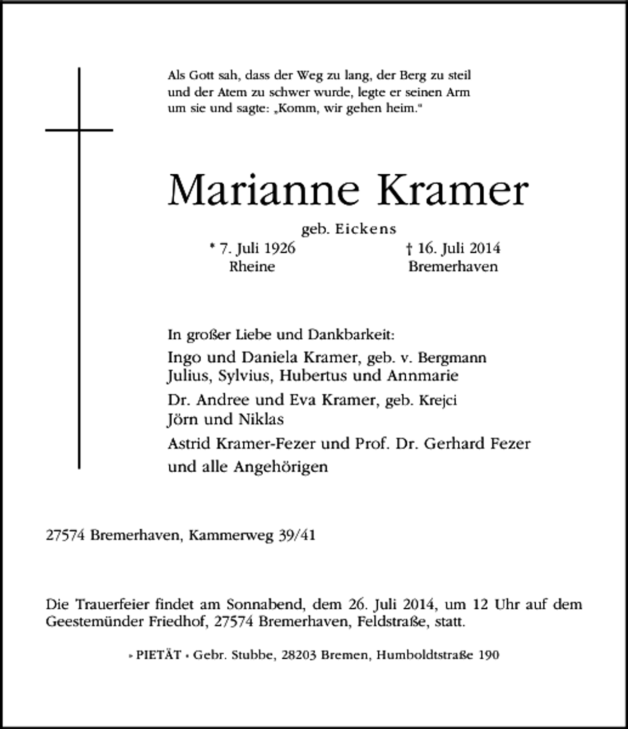 <p>Als Gott sah, dass der Weg zu lang, der Berg zu steil<br />und der Atem zu schwer wurde, legte er seinen Arm<br />um sie und sagte: „Komm, wir gehen heim.“</p><p>Marianne Kramer<br />* 7. Juli 1926<br />Rheine</p><p>geb. Ei cke n s</p><p>† 16. Juli 2014<br />Bremerhaven</p><p>In großer Liebe und Dankbarkeit:<br />Ingo und Daniela Kramer, geb. v. Bergmann</p><p>Julius, Sylvius, Hubertus und Annmarie<br />Dr. Andree und Eva Kramer, geb. Krejci<br />Jörn und Niklas<br />Astrid Kramer-Fezer und Prof. Dr. Gerhard Fezer<br />und alle Angehörigen</p><p>27574 Bremerhaven, Kammerweg 39/41</p><p>Die Trauerfeier findet am Sonnabend, dem 26. Juli 2014, um 12 Uhr auf dem<br />Geestemünder Friedhof, 27574 Bremerhaven, Feldstraße, statt.<br />» PIETÄT « Gebr. Stubbe, 28203 Bremen, Humboldtstraße 190</p>