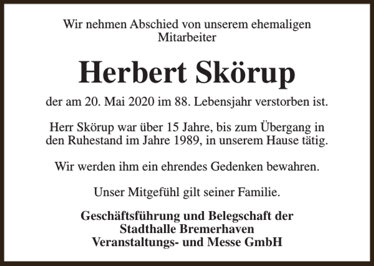 <p>Wir nehmen Abschied von unserem ehemaligen<br />Mitarbeiter</p><p>Herbert Skörup</p><p>der am 20. Mai 2020 im 88. Lebensjahr verstorben ist.<br />Herr Skörup war über 15 Jahre, bis zum Übergang in<br />den Ruhestand im Jahre 1989, in unserem Hause tätig.<br />Wir werden ihm ein ehrendes Gedenken bewahren.<br />Unser Mitgefühl gilt seiner Familie.<br />Geschäftsführung und Belegschaft der<br />Stadthalle Bremerhaven<br />Veranstaltungs- und Messe GmbH</p>