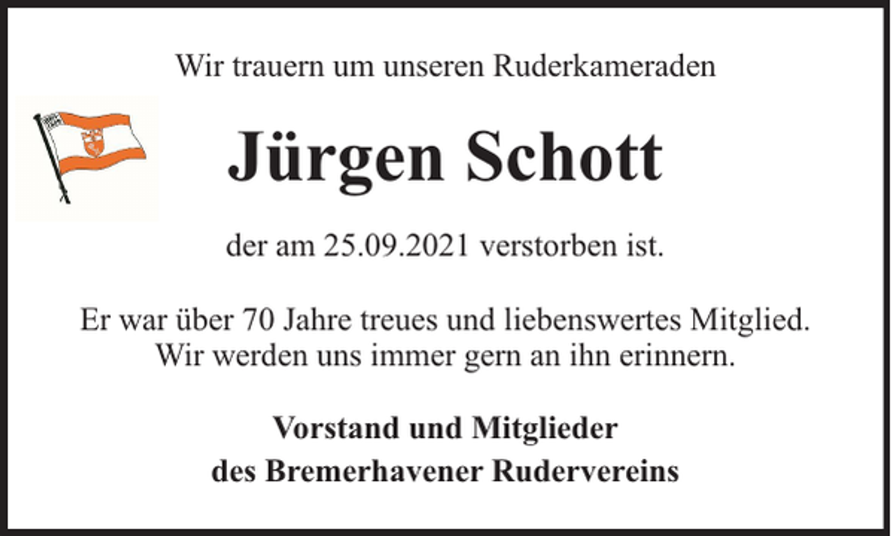 <p>Wir trauern um unseren Ruderkameraden</p><p>Jürgen Schott<br />der am 25.09.2021 verstorben ist.<br />Er war über 70 Jahre treues und liebenswertes Mitglied.<br />Wir werden uns immer gern an ihn erinnern.<br />Vorstand und Mitglieder<br />des Bremerhavener Rudervereins</p>