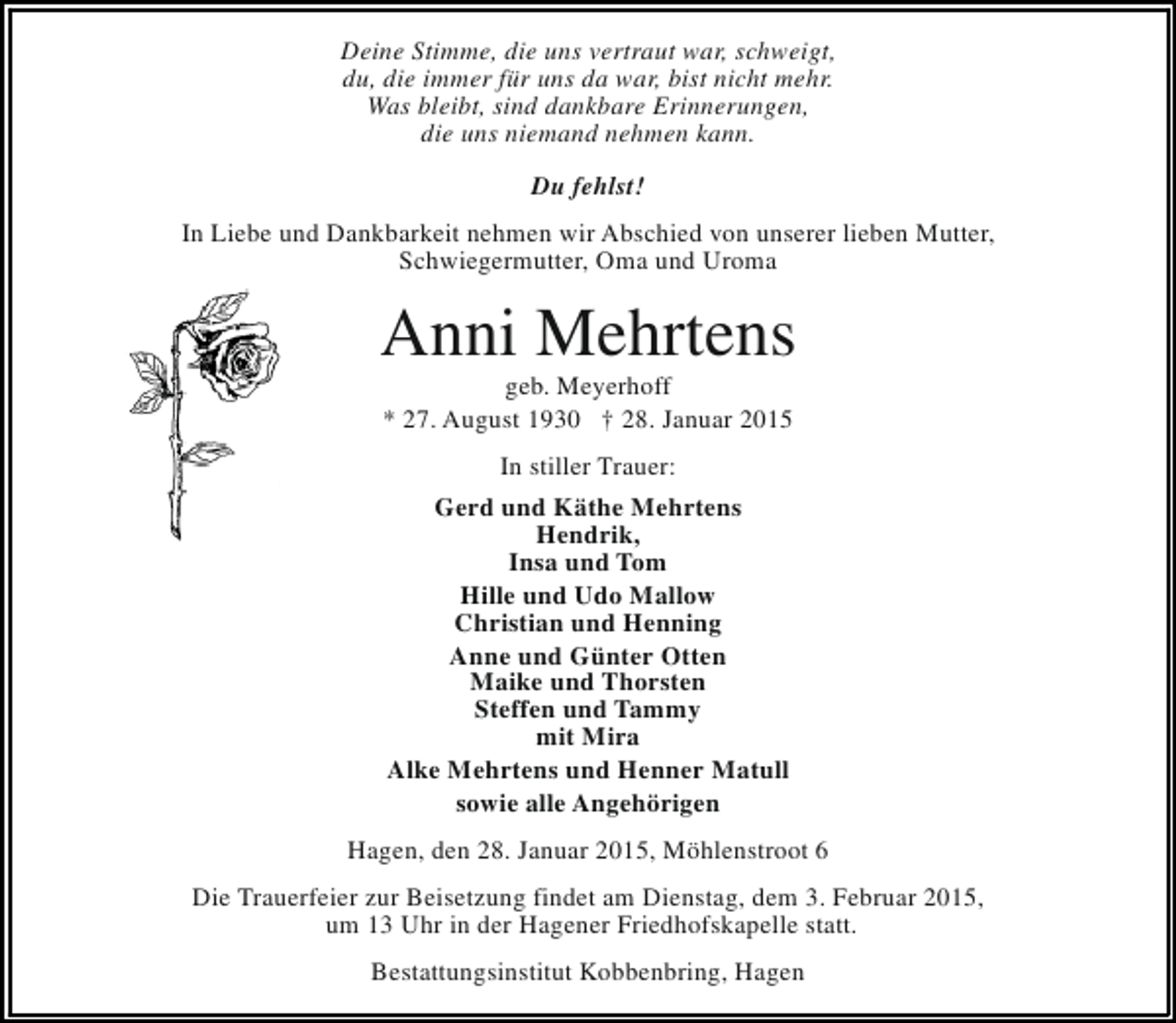 <p>Deine Stimme, die uns vertraut war, schweigt,<br />du, die immer für uns da war, bist nicht mehr.<br />Was bleibt, sind dankbare Erinnerungen,<br />die uns niemand nehmen kann.<br />Du fehlst!<br />In Liebe und Dankbarkeit nehmen wir Abschied von unserer lieben Mutter,<br />Schwiegermutter, Oma und Uroma</p><p>Anni Mehrtens<br />geb. Meyerhoff<br />* 27. August 1930 † 28. Januar 2015<br />In stiller Trauer:<br />Gerd und Käthe Mehrtens<br />Hendrik,<br />Insa und Tom<br />Hille und Udo Mallow<br />Christian und Henning<br />Anne und Günter Otten<br />Maike und Thorsten<br />Steffen und Tammy<br />mit Mira<br />Alke Mehrtens und Henner Matull<br />sowie alle Angehörigen<br />Hagen, den 28. Januar 2015, Möhlenstroot 6<br />Die Trauerfeier zur Beisetzung findet am Dienstag, dem 3. Februar 2015,<br />um 13 Uhr in der Hagener Friedhofskapelle statt.<br />Bestattungsinstitut Kobbenbring, Hagen</p>