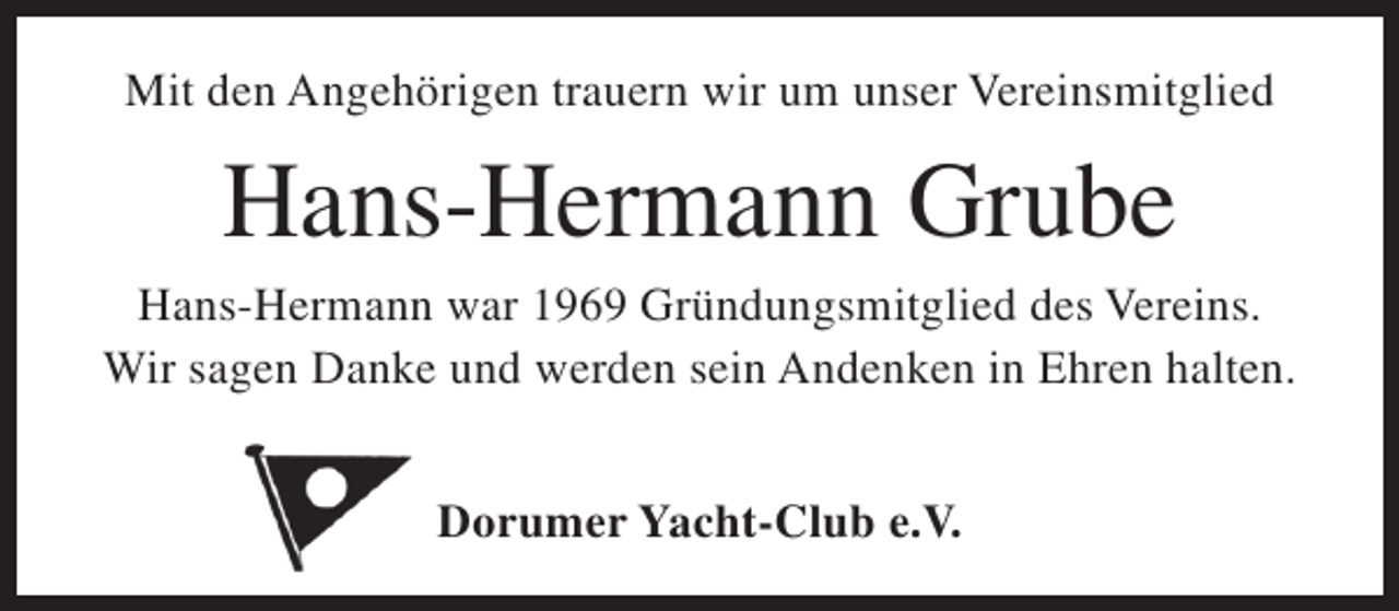 <p>Mit den Angehörigen trauern wir um unser Vereinsmitglied</p><p>Hans-Hermann Grube</p><p>Hans-Hermann war 1969 Gründungsmitglied des Vereins.<br />Wir sagen Danke und werden sein Andenken in Ehren halten.<br />Dorumer Yacht-Club e.V.</p>