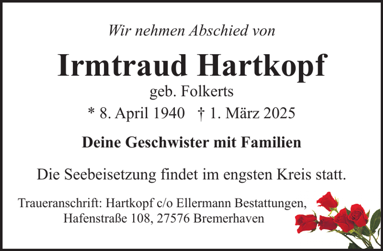 <p>Wir nehmen Abschied von</p><p>Irmtraud Hartkopf<br />geb. Folkerts<br />* 8. April 1940 † 1. März 2025</p><p>Deine Geschwister mit Familien<br />Die Seebeisetzung findet im engsten Kreis statt.<br />Traueranschrift: Hartkopf c/o Ellermann Bestattungen,<br />Hafenstraße 108, 27576 Bremerhaven</p>