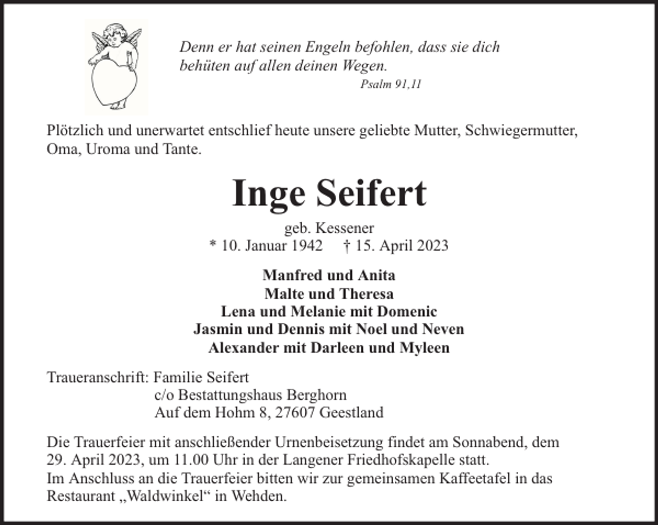 <p>Denn er hat seinen Engeln befohlen, dass sie dich<br />behüten auf allen deinen Wegen.<br />Psalm 91,11</p><p>Plötzlich und unerwartet entschlief heute unsere geliebte Mutter, Schwiegermutter,<br />Oma, Uroma und Tante.</p><p>Inge Seifert</p><p>geb. Kessener<br />* 10. Januar 1942 † 15. April 2023<br />Manfred und Anita<br />Malte und Theresa<br />Lena und Melanie mit Domenic<br />Jasmin und Dennis mit Noel und Neven<br />Alexander mit Darleen und Myleen<br />Traueranschrift: Familie Seifert<br />c/o Bestattungshaus Berghorn<br />Auf dem Hohm 8, 27607 Geestland<br />Die Trauerfeier mit anschließender Urnenbeisetzung findet am Sonnabend, dem<br />29. April 2023, um 11.00 Uhr in der Langener Friedhofskapelle statt.<br />Im Anschluss an die Trauerfeier bitten wir zur gemeinsamen Kaffeetafel in das<br />Restaurant „Waldwinkel“ in Wehden.</p>