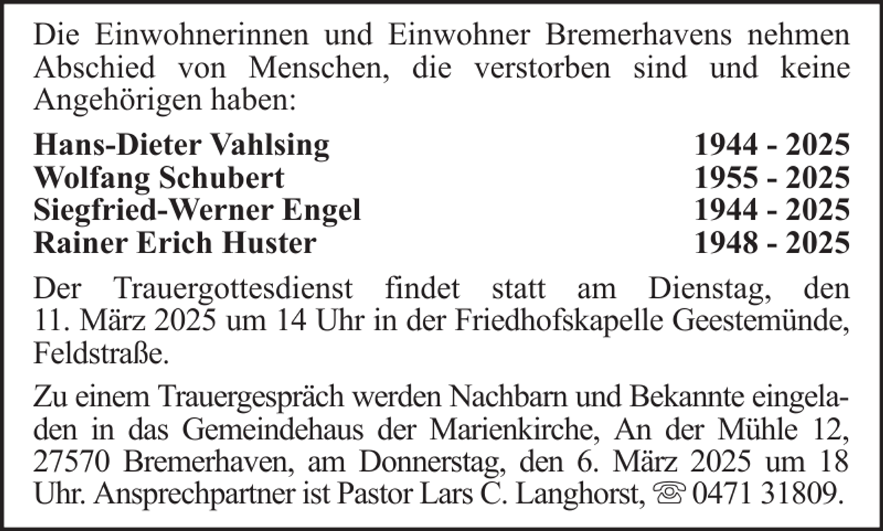 <p>Die Einwohnerinnen und Einwohner Bremerhavens nehmen<br />Abschied von Menschen, die verstorben sind und keine<br />Angehörigen haben:<br />Hans-Dieter Vahlsing<br />1944 - 2025<br />Wolfang Schubert<br />1955 - 2025<br />Siegfried-Werner Engel<br />1944 - 2025<br />Rainer Erich Huster<br />1948 - 2025<br />Der Trauergottesdienst findet statt am Dienstag, den<br />11. März 2025 um 14 Uhr in der Friedhofskapelle Geestemünde,<br />Feldstraße.<br />Zu einem Trauergespräch werden Nachbarn und Bekannte eingeladen in das Gemeindehaus der Marienkirche, An der Mühle 12,<br />27570 Bremerhaven, am Donnerstag, den 6. März 2025 um 18<br />Uhr. Ansprechpartner ist Pastor Lars C. Langhorst, 0471 31809.</p>