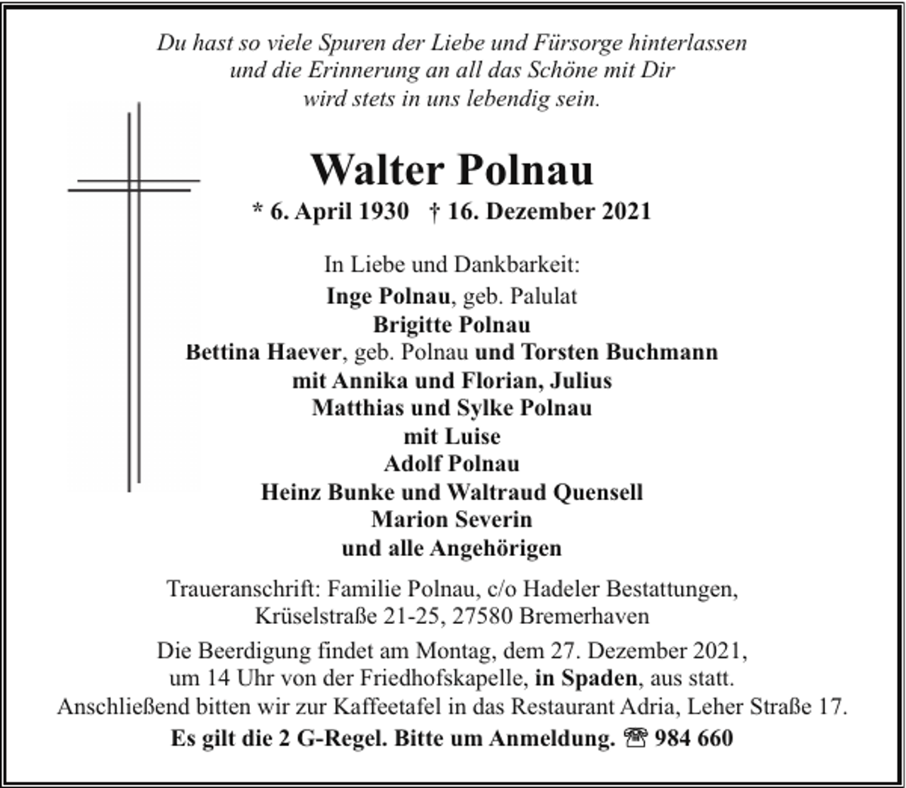 <p>Du hast so viele Spuren der Liebe und Fürsorge hinterlassen<br />und die Erinnerung an all das Schöne mit Dir<br />wird stets in uns lebendig sein.</p><p>Walter Polnau</p><p>* 6. April 1930 † 16. Dezember 2021<br />In Liebe und Dankbarkeit:<br />Inge Polnau, geb. Palulat<br />Brigitte Polnau<br />Bettina Haever, geb. Polnau und Torsten Buchmann<br />mit Annika und Florian, Julius<br />Matthias und Sylke Polnau<br />mit Luise<br />Adolf Polnau<br />Heinz Bunke und Waltraud Quensell<br />Marion Severin<br />und alle Angehörigen<br />Traueranschrift: Familie Polnau, c/o Hadeler Bestattungen,<br />Krüselstraße 21-25, 27580 Bremerhaven<br />Die Beerdigung findet am Montag, dem 27. Dezember 2021,<br />um 14 Uhr von der Friedhofskapelle, in Spaden, aus statt.<br />Anschließend bitten wir zur Kaffeetafel in das Restaurant Adria, Leher Straße 17.<br />Es gilt die 2 G-Regel. Bitte um Anmeldung.<br />984 660</p>