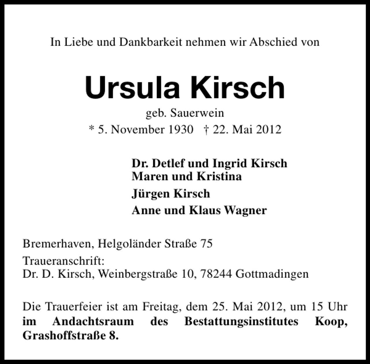 <p>In Liebe und Dankbarkeit nehmen wir Abschied von</p><p>Ursula Kirsch<br />geb. Sauerwein<br />* 5. November 1930 † 22. Mai 2012</p><p>Dr. Detlef und Ingrid Kirsch<br />Maren und Kristina<br />Jürgen Kirsch<br />Anne und Klaus Wagner<br />Bremerhaven, Helgoländer Straße 75<br />Traueranschrift:<br />Dr. D. Kirsch, Weinbergstraße 10, 78244 Gottmadingen<br />Die Trauerfeier ist am Freitag, dem 25. Mai 2012, um 15 Uhr<br />im Andachtsraum des Bestattungsinstitutes Koop,<br />Grashoffstraße 8.</p>