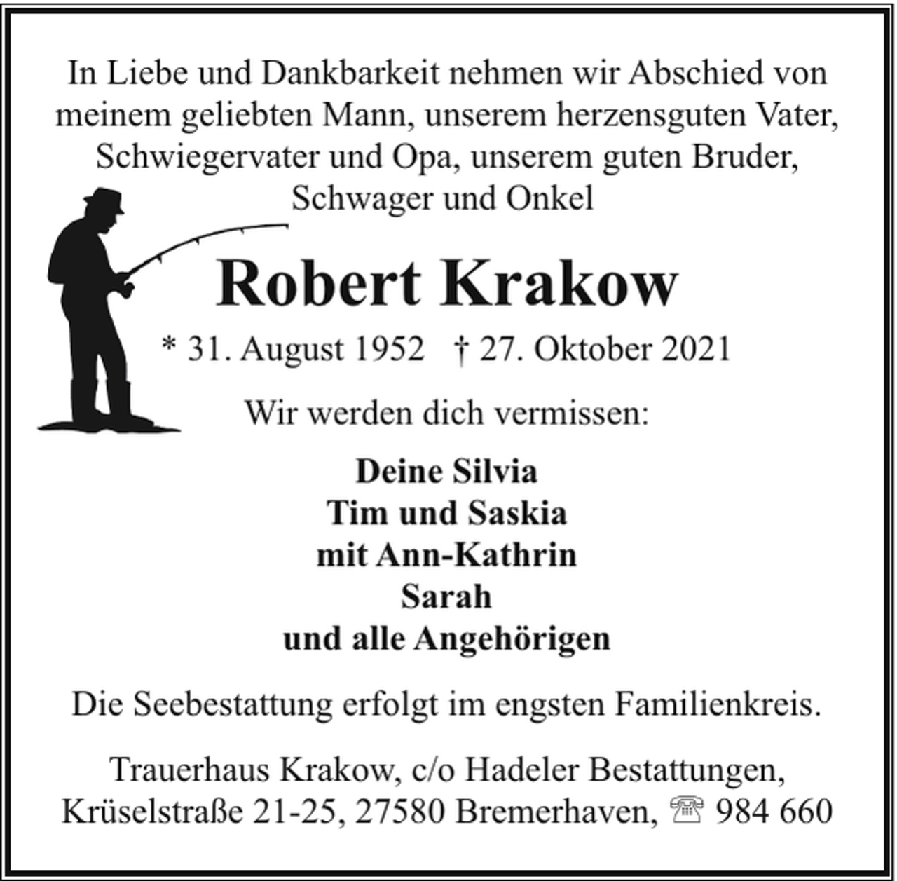 <p>In Liebe und Dankbarkeit nehmen wir Abschied von<br />meinem geliebten Mann, unserem herzensguten Vater,<br />Schwiegervater und Opa, unserem guten Bruder,<br />Schwager und Onkel</p><p>Robert Krakow</p><p>* 31. August 1952 † 27. Oktober 2021<br />Wir werden dich vermissen:<br />Deine Silvia<br />Tim und Saskia<br />mit Ann-Kathrin<br />Sarah<br />und alle Angehörigen<br />Die Seebestattung erfolgt im engsten Familienkreis.<br />Trauerhaus Krakow, c/o Hadeler Bestattungen,<br />Krüselstraße 21-25, 27580 Bremerhaven, ' 984 660</p>