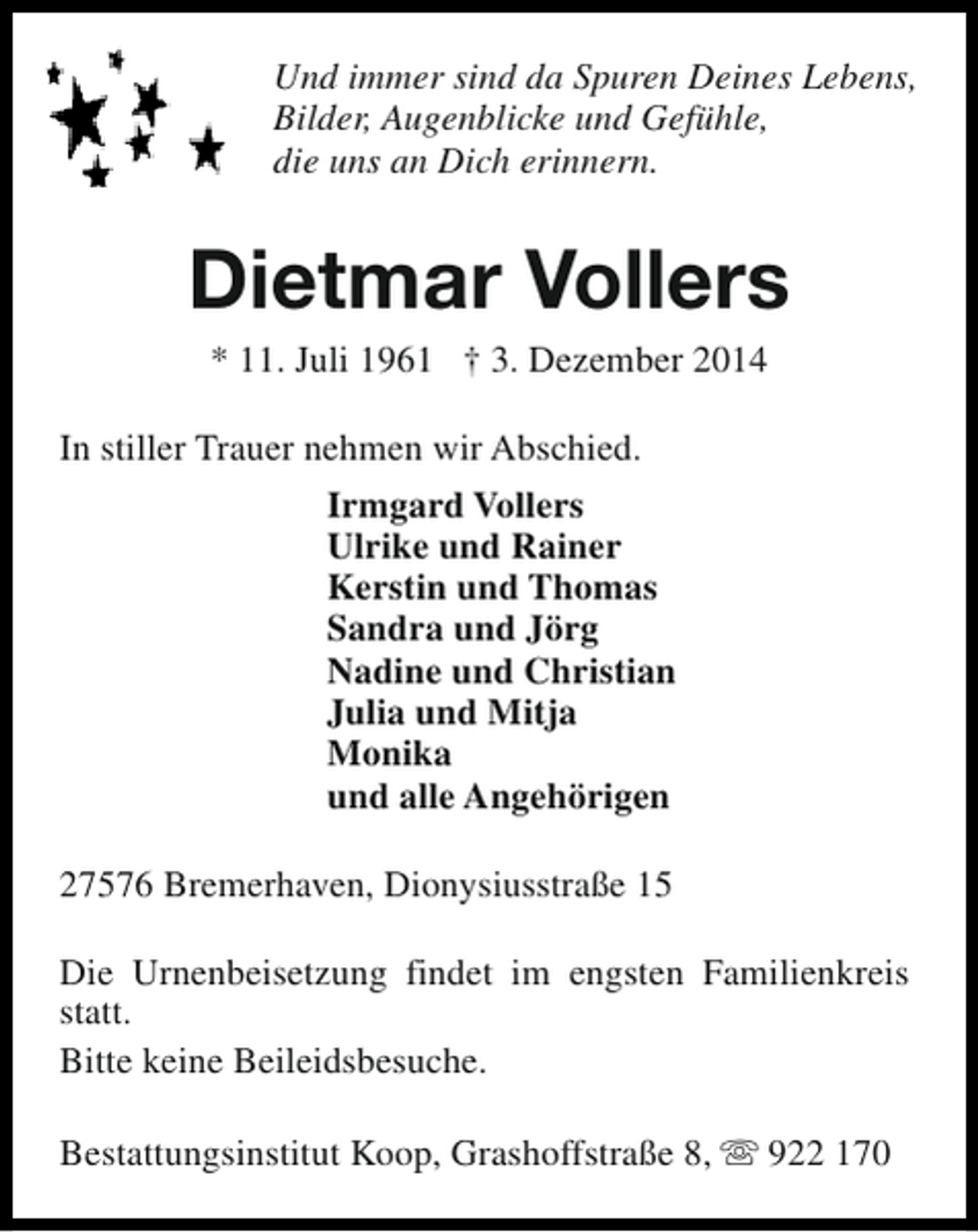 <p>Und immer sind da Spuren Deines Lebens,<br />Bilder, Augenblicke und Gefühle,<br />die uns an Dich erinnern.</p><p>Dietmar Vollers<br />* 11. Juli 1961 † 3. Dezember 2014</p><p>In stiller Trauer nehmen wir Abschied.<br />Irmgard Vollers<br />Ulrike und Rainer<br />Kerstin und Thomas<br />Sandra und Jörg<br />Nadine und Christian<br />Julia und Mitja<br />Monika<br />und alle Angehörigen<br />27576 Bremerhaven, Dionysiusstraße 15<br />Die Urnenbeisetzung findet im engsten Familienkreis<br />statt.<br />Bitte keine Beileidsbesuche.<br />Bestattungsinstitut Koop, Grashoffstraße 8, s 922 170</p>