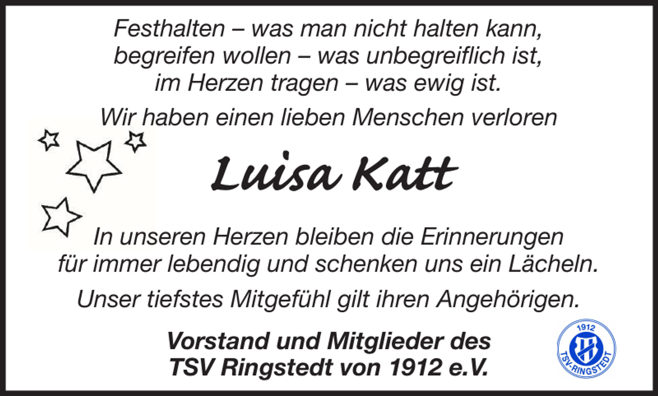 <p>Festhalten – was man nicht halten kann,<br />begreifen wollen – was unbegreiflich ist,<br />im Herzen tragen – was ewig ist.<br />Wir haben einen lieben Menschen verloren</p><p>Luisa Katt<br />In unseren Herzen bleiben die Erinnerungen<br />für immer lebendig und schenken uns ein Lächeln.<br />Unser tiefstes Mitgefühl gilt ihren Angehörigen.<br />Vorstand und Mitglieder des<br />TSV Ringstedt von 1912 e.V.</p>
